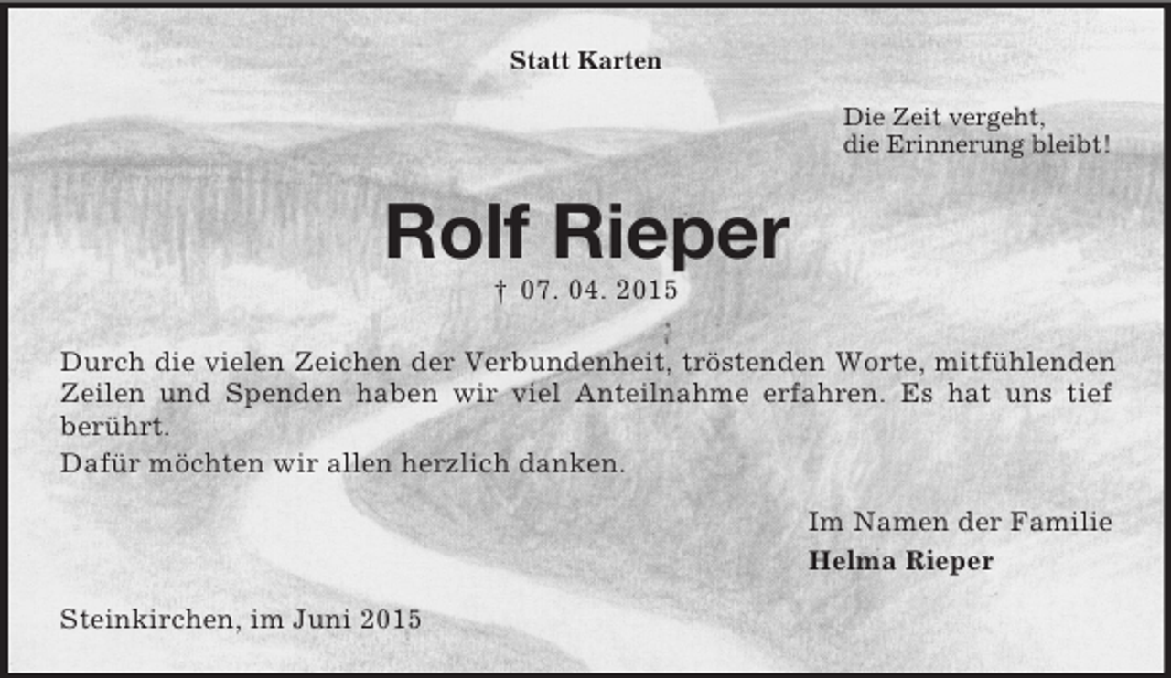 <p>Statt Karten<br />Die Zeit vergeht,<br />die Erinnerung bleibt!<br />Rolf Rieper<br />† 07. 04. 2015<br />Durch die vielen Zeichen der Verbundenheit, tröstenden Worte, mitfühlenden Zeilen und Spenden haben wir viel Anteilnahme erfahren. Es hat uns tief<br />berührt.<br />Dafür möchten wir allen herzlich danken.<br />Im Namen der Familie<br />Helma Rieper<br />Steinkirchen, im Juni 2015</p>