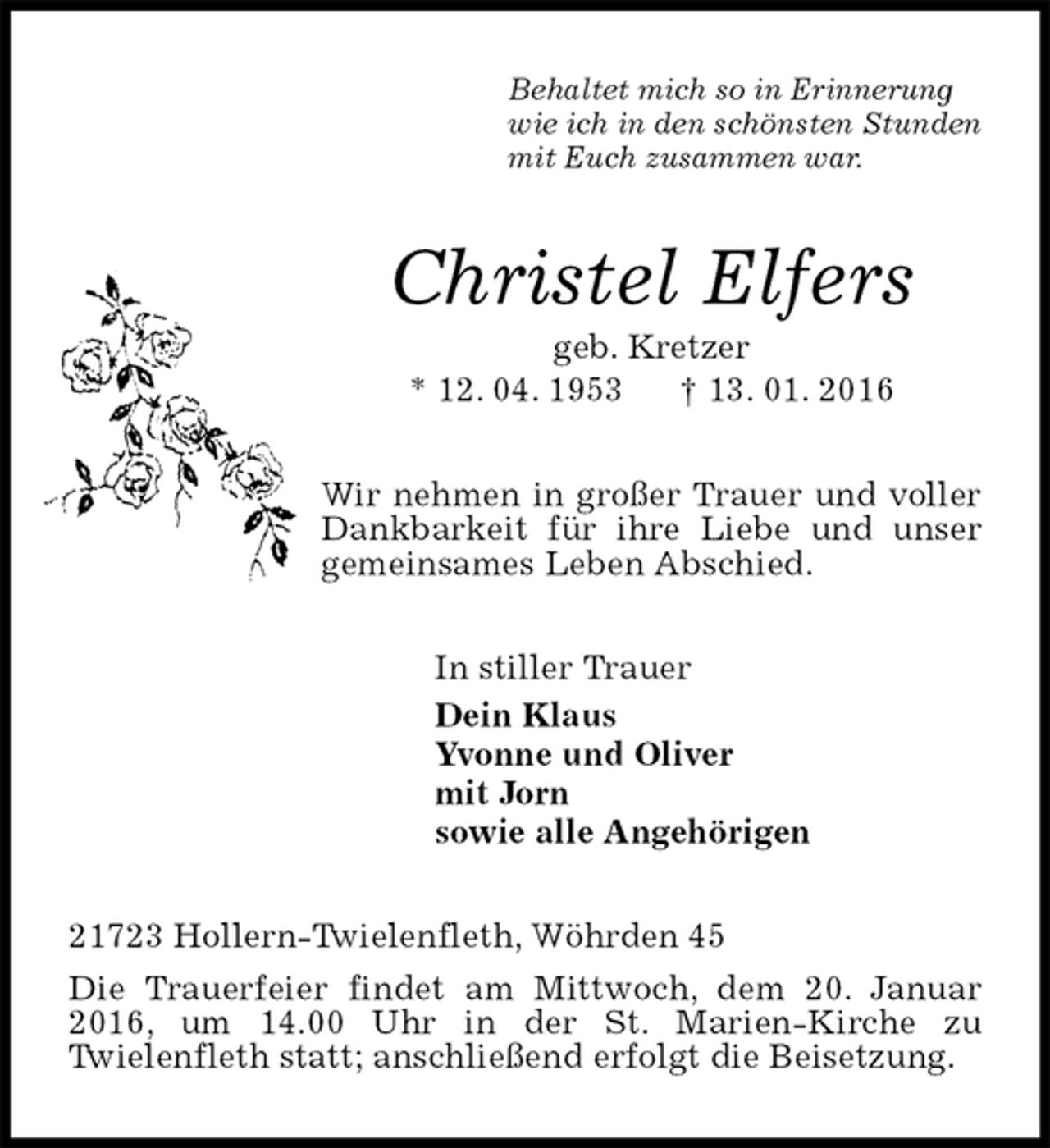 <p>Behaltet mich so in Erinnerung<br />wie ich in den schönsten Stunden<br />mit Euch zusammen war.<br />Christel Elfers<br />geb. Kretzer<br />* 12. 04. 1953 † 13. 01. 2016<br />Wir nehmen in großer Trauer und voller Dankbarkeit für ihre Liebe und unser gemeinsames Leben Abschied.<br />In stiller Trauer<br />Dein Klaus<br />Yvonne und Oliver<br />mit Jorn<br />sowie alle Angehörigen<br />21723 Hollern-Twielenfleth, Wöhrden 45<br />Die Trauerfeier findet am Mittwoch, dem 20. Januar 2016, um 14.00 Uhr in der St. Marien-Kirche zu<br />Twielenfleth statt; anschließend erfolgt die Beisetzung.</p>