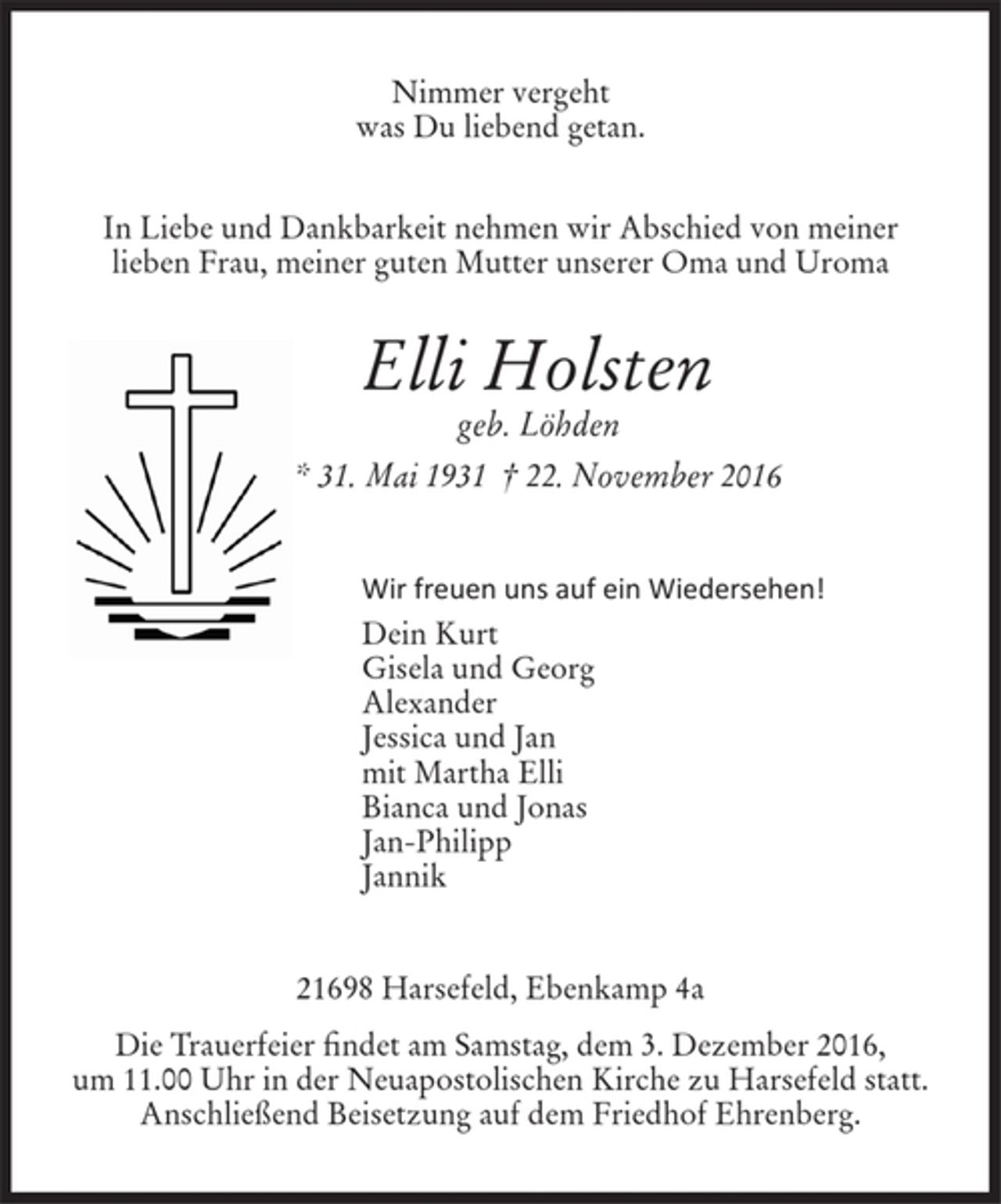 <p>Nimmer vergeht<br />was Du liebend getan.<br />In Liebe und Dankbarkeit nehmen wir Abschied von meiner lieben Frau,<br />meiner guten Mutter unserer Oma und Uroma<br />Elli Holsten<br />geb. Löhden<br />* 31. Mai 1931 † 22. November 2016<br />Wir freuen uns auf ein Wiedersehen!<br />Dein Kurt<br />Gisela und Georg<br />Alexander<br />Jessica und Jan<br />mit Martha Elli<br />Bianca und Jonas<br />Jan-Philipp<br />Jannik<br />21698 Harsefeld, Ebenkamp 4a<br />Die Trauerfeier findet am Samstag, dem 3. Dezember 2016 um 11.00 Uhr<br />in der Neuapostolischen Kirche zu Harsefeld statt.<br />Anschließend Beisetzung auf dem Friedhof Ehrenberg.</p>