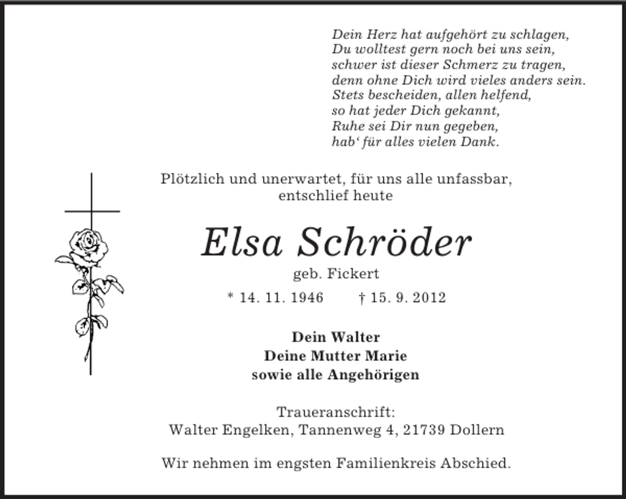 <p>Dein Herz hat aufgehört zu schlagen,<br />Du wolltest gern noch bei uns sein,<br />schwer ist dieser Schmerz zu tragen,<br />denn ohne Dich wird vieles anders sein.<br />Stets bescheiden, allen helfend,<br />so hat jeder Dich gekannt,<br />Ruhe sei Dir nun gegeben,<br />hab‘ für alles vielen Dank.<br />Plötzlich und unerwartet, für uns alle unfassbar,<br />entschlief heute<br />Elsa Schröder<br />geb. Fickert<br />* 14. 11. 1946 † 15. 9. 2012<br />Dein Walter<br />Deine Mutter Marie<br />sowie alle Angehörigen<br />Traueranschrift:<br />Walter Engelken, Tannenweg 4, 21739 Dollern</p><p>Wir nehmen im engsten Familienkreis Abschied.</p>