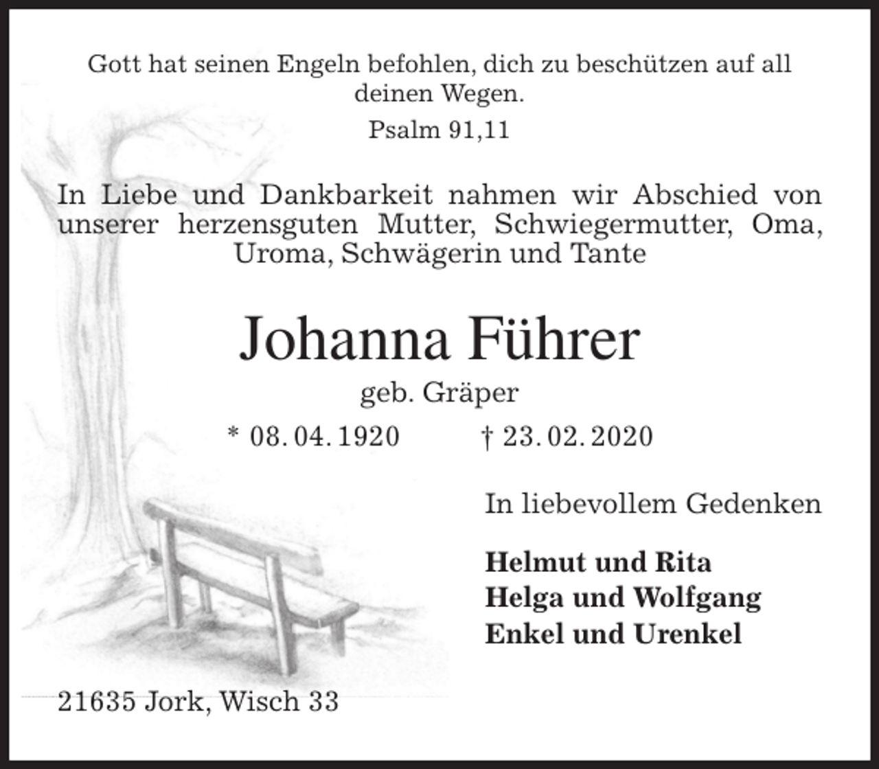 <p>Gott hat seinen Engeln befohlen, dich zu beschützen auf all<br />deinen Wegen.<br />Psalm 91,11<br />In Liebe und Dankbarkeit nahmen wir Abschied von unserer herzensguten Mutter, Schwiegermutter, Oma, Uroma, Schwägerin und Tante<br />Johanna Führer<br />geb. Gräper<br />* 08. 04. 1920 † 23. 02. 2020<br />In liebevollem Gedenken</p>
<p>Helmut und Rita<br />Helga und Wolfgang<br />Enkel und Urenkel<br />21635 Jork, Wisch 33</p>
