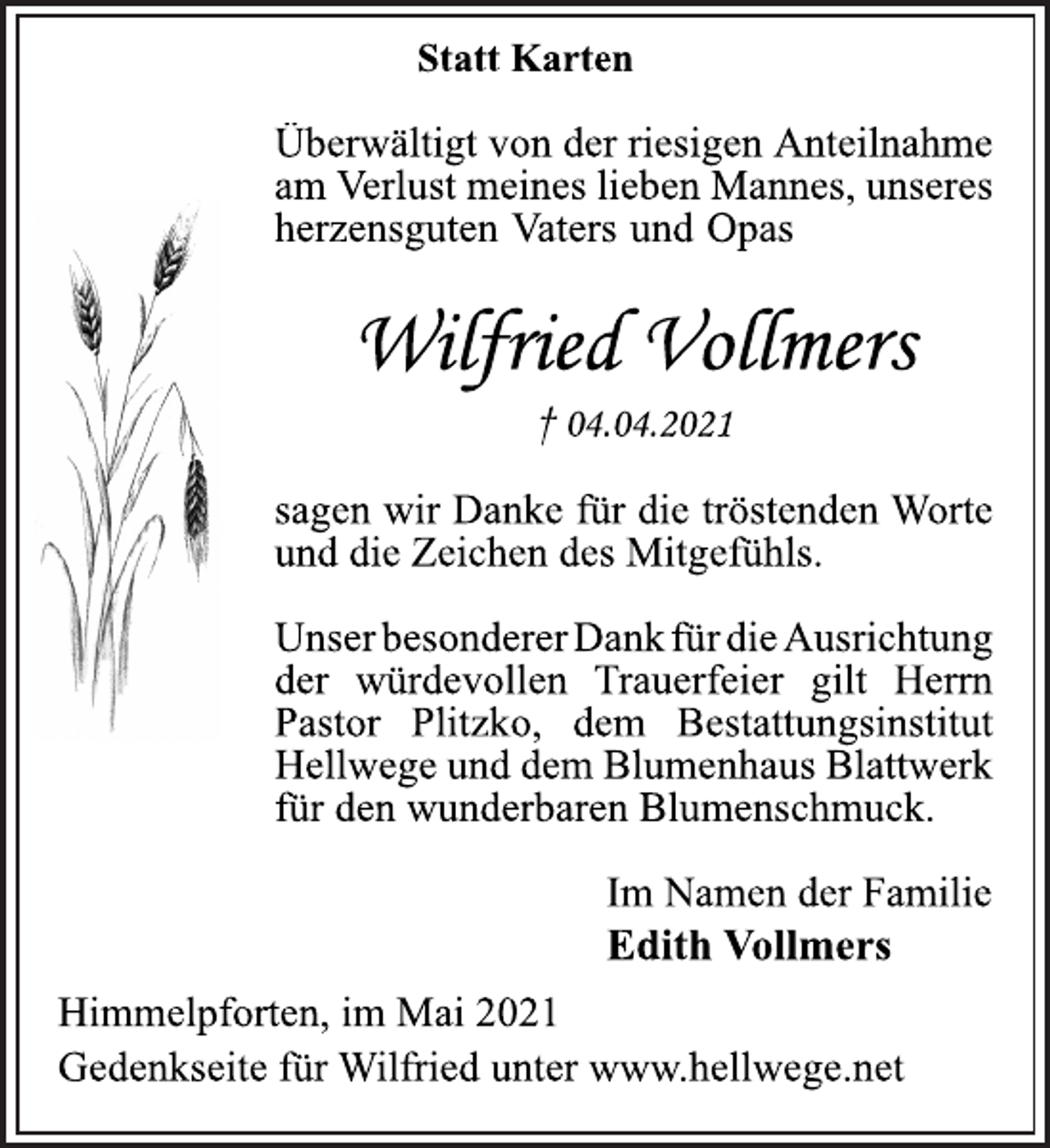 <p>Statt Karten<br />Überwältigt von der riesigen Anteilnahme<br />am Verlust meines lieben Mannes, unseres<br />herzensguten Vaters und Opas<br />Wilfried Vollmers<br />† 04.04.2021<br />sagen wir Danke für die tröstenden Worte<br />und die Zeichen des Mitgefühls.<br />Unser besonderer Dank für die Ausrichtung<br />der würdevollen Trauerfeier gilt Herrn<br />Pastor Plitzko, dem Bestattungsinstitut<br />Hellwege und dem Blumenhaus Blattwerk<br />für den wunderbaren Blumenschmuck.<br />Im Namen der Familie<br />Edith Vollmers<br />Himmelpforten, im Mai 2021<br />Gedenkseite für Wilfried unter www.hellwege.net</p>