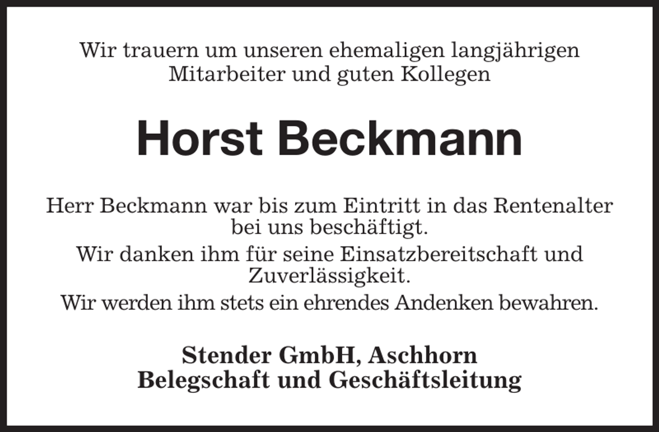 <p>Wir trauern um unseren ehemaligen langjährigen<br />Mitarbeiter und guten Kollegen<br />Horst Beckmann<br />Herr Beckmann war bis zum Eintritt in das Rentenalter bei uns beschäftigt.<br />Wir danken ihm für seine Einsatzbereitschaft und<br />Zuverlässigkeit.<br />Wir werden ihm stets ein ehrendes Andenken bewahren.<br />Stender GmbH, Aschhorn<br />Belegschaft und Geschäftsleitung</p>