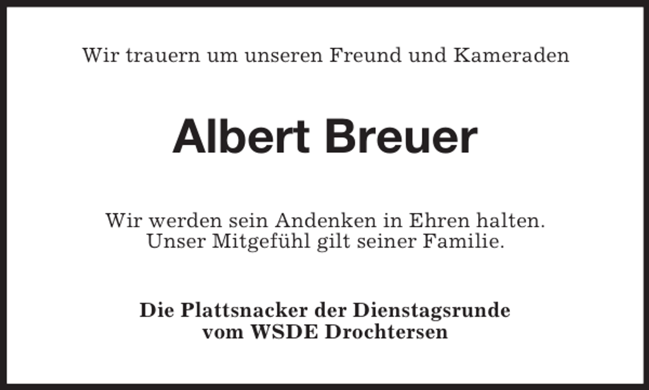 <p>Wir trauern um unseren Freund und Kameraden</p><p>Albert Breuer<br />Wir werden sein Andenken in Ehren halten.<br />Unser Mitgefühl gilt seiner Familie.<br />Die Plattsnacker der Dienstagsrunde<br />vom WSDE Drochtersen</p>