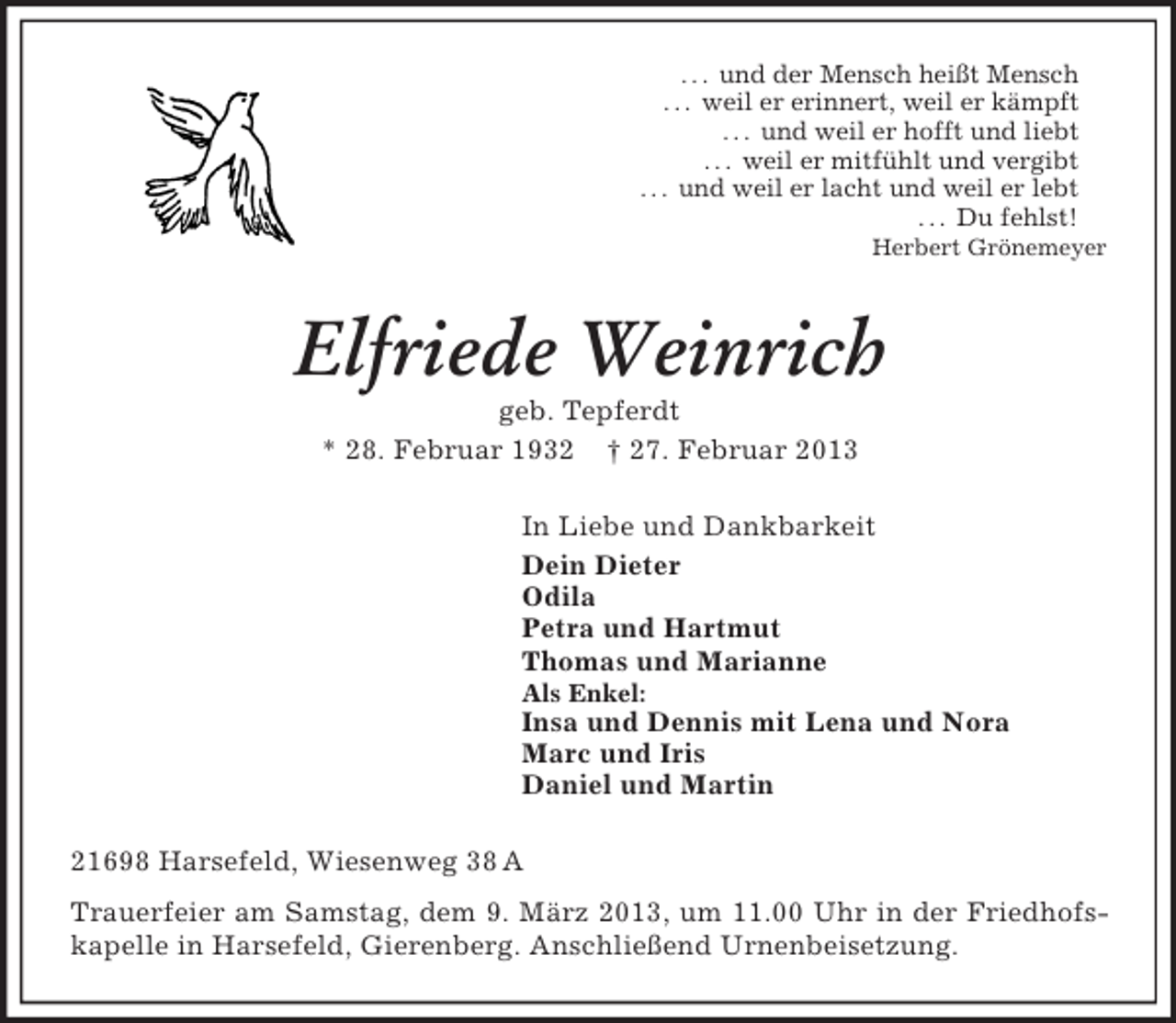 <p>. . . und der Mensch heißt Mensch<br />. . . weil er erinnert, weil er kämpft<br />. . . und weil er hofft und liebt<br />. . . weil er mitfühlt und vergibt<br />. . . und weil er lacht und weil er lebt<br />. . . Du fehlst!<br />Herbert Grönemeyer<br />Elfriede Weinrich<br />geb. Tepferdt<br />* 28. Februar 1932 † 27. Februar 2013<br />In Liebe und Dankbarkeit<br />Dein Dieter<br />Odila<br />Petra und Hartmut<br />Thomas und Marianne<br />Als Enkel:<br />Insa und Dennis mit Lena und Nora<br />Marc und Iris<br />Daniel und Martin<br />21698 Harsefeld, Wiesenweg 38 A<br />Trauerfeier am Samstag, dem 9. März 2013, um 11.00 Uhr in der Friedhofskapelle in Harsefeld, Gierenberg. Anschließend Urnenbeisetzung.</p>