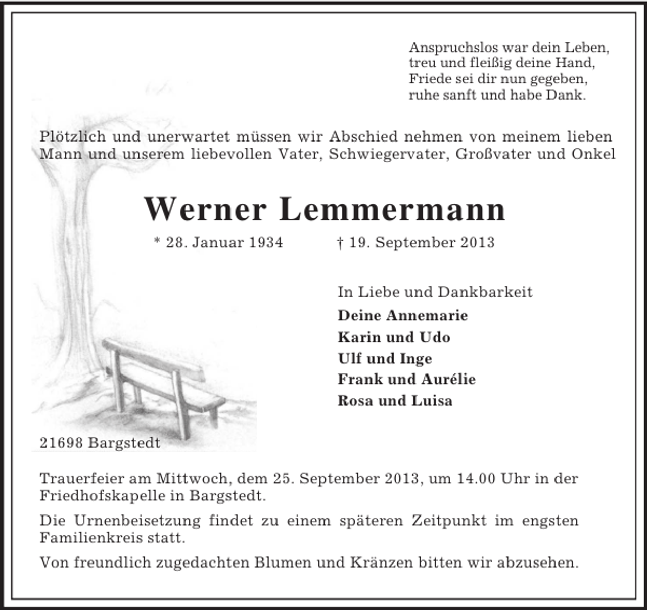 <p>Anspruchslos war dein Leben,<br />treu und fleißig deine Hand,<br />Friede sei dir nun gegeben,<br />ruhe sanft und habe Dank.<br />Plötzlich und unerwartet müssen wir Abschied nehmen von meinem lieben<br />Mann und unserem liebevollen Vater, Schwiegervater, Großvater und Onkel<br />Werner Lemmermann<br />* 28. Januar 1934 † 19. September 2013<br />In Liebe und Dankbarkeit<br />Deine Annemarie<br />Karin und Udo<br />Ulf und Inge<br />Frank und Aurélie<br />Rosa und Luisa<br />21698 Bargstedt</p><p>Trauerfeier am Mittwoch, dem 25. September 2013, um 14.00 Uhr in der Friedhofskapelle in Bargstedt.<br />Die Urnenbeisetzung findet zu einem späteren Zeitpunkt im engsten<br />Familienkreis statt.<br />Von freundlich zugedachten Blumen und Kränzen bitten wir abzusehen.</p>