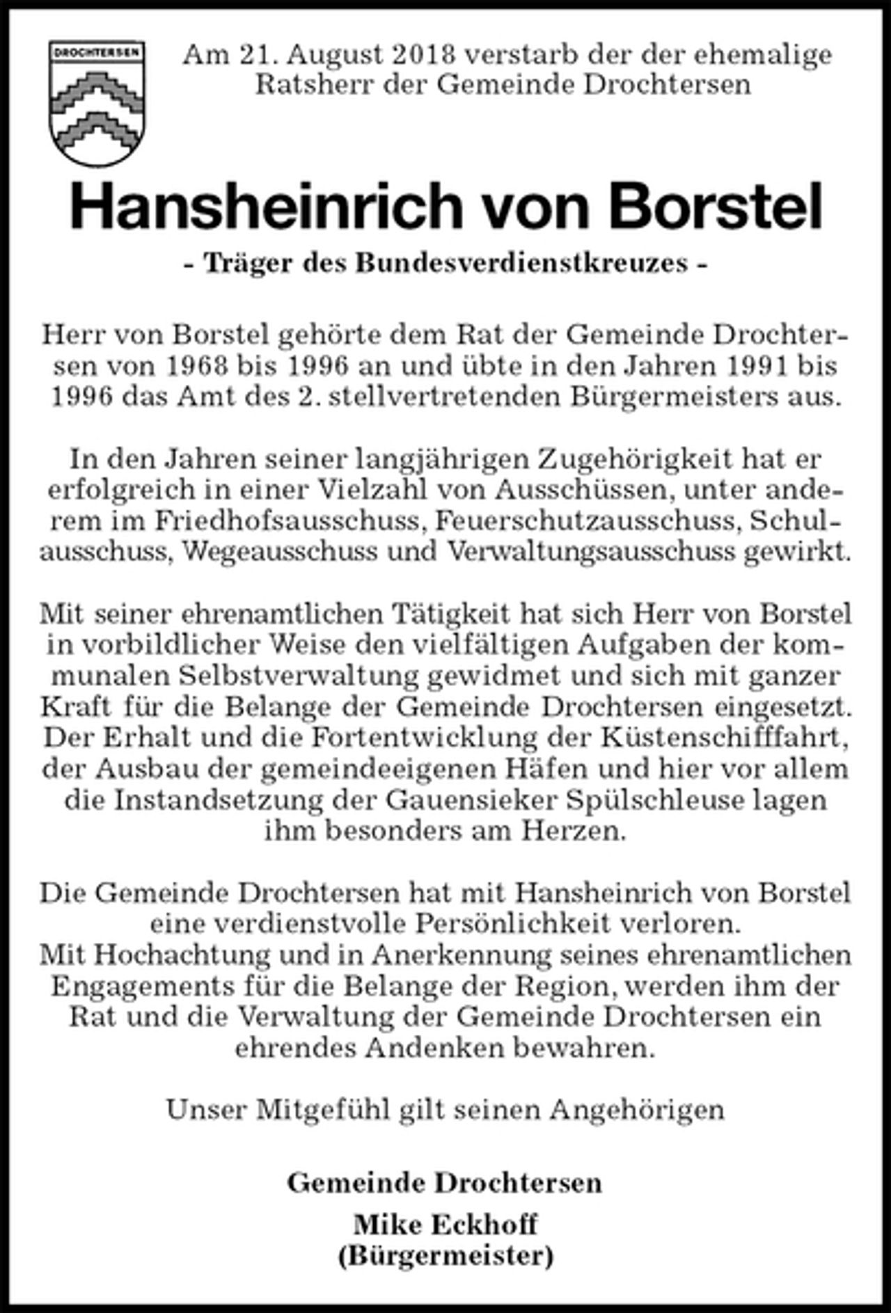 <p>Am 21. August 2018 verstarb der der ehemalige<br />Ratsherr der Gemeinde Drochtersen<br />Hansheinrich von Borstel<br />- Träger des Bundesverdienstkreuzes -<br />Herr von Borstel gehörte dem Rat der Gemeinde Drochtersen von 1968 bis 1996 an und übte in den Jahren 1991 bis 1996 das Amt des 2. stellvertretenden Bürgermeisters aus.</p><p>In den Jahren seiner langjährigen Zugehörigkeit hat er<br />erfolgreich in einer Vielzahl von Ausschüssen, unter anderem im Friedhofsausschuss, Feuerschutzausschuss, Schulausschuss, Wegeausschuss und Verwaltungsausschuss gewirkt.</p><p>Mit seiner ehrenamtlichen Tätigkeit hat sich Herr von Borstel<br />in vorbildlicher Weise den vielfältigen Aufgaben der kommunalen Selbstverwaltung gewidmet und sich mit ganzer Kraft für die Belange der Gemeinde Drochtersen eingesetzt.<br />Der Erhalt und die Fortentwicklung der Küstenschifffahrt, der Ausbau der gemeindeeigenen Häfen und hier vor allem die Instandsetzung der Gauensieker Spülschleuse lagen ihm besonders am Herzen.</p><p>Die Gemeinde Drochtersen hat mit Hansheinrich von Borstel<br />eine verdienstvolle Persönlichkeit verloren.<br />Mit Hochachtung und in Anerkennung seines ehrenamtlichen<br />Engagements für die Belange der Region, werden ihm der Rat und die Verwaltung der Gemeinde Drochtersen ein<br />ehrendes Andenken bewahren.</p><p>Unser Mitgefühl gilt seinen Angehörigen</p><p>Gemeinde Drochtersen<br />Mike Eckhoff<br />(Bürgermeister)</p>