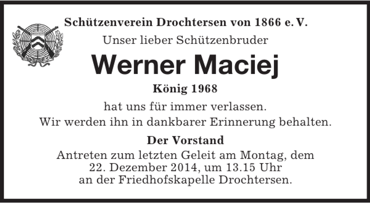 <p>Schützenverein Drochtersen von 1866 e. V.<br />Unser lieber Schützenbruder<br />Werner Maciej<br />König 1968<br />hat uns für immer verlassen.<br />Wir werden ihn in dankbarer Erinnerung behalten.<br />Der Vorstand<br />Antreten zum letzten Geleit am Montag, dem<br />22. Dezember 2014, um 13.15 Uhr<br />an der Friedhofskapelle Drochtersen.</p>