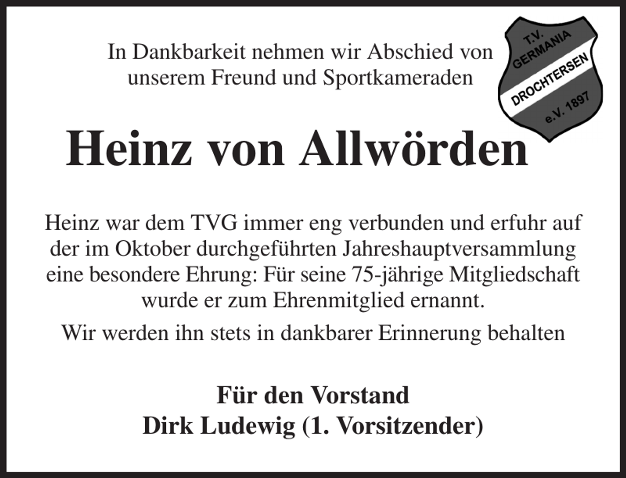 <p>In Dankbarkeit nehmen wir Abschied von<br />unserem Freund und Sportkameraden<br />Heinz von Allwörden<br />Heinz war dem TVG immer eng verbunden und erfuhr auf der im Oktober durchgeführten Jahreshauptversammlung eine besondere Ehrung: Für seine 75-jährige Mitgliedschaft wurde er zum Ehrenmitglied ernannt.<br />Wir werden ihn stets in dankbarer Erinnerung behalten<br />Für den Vorstand<br />Dirk Ludewig (1. Vorsitzender)</p>