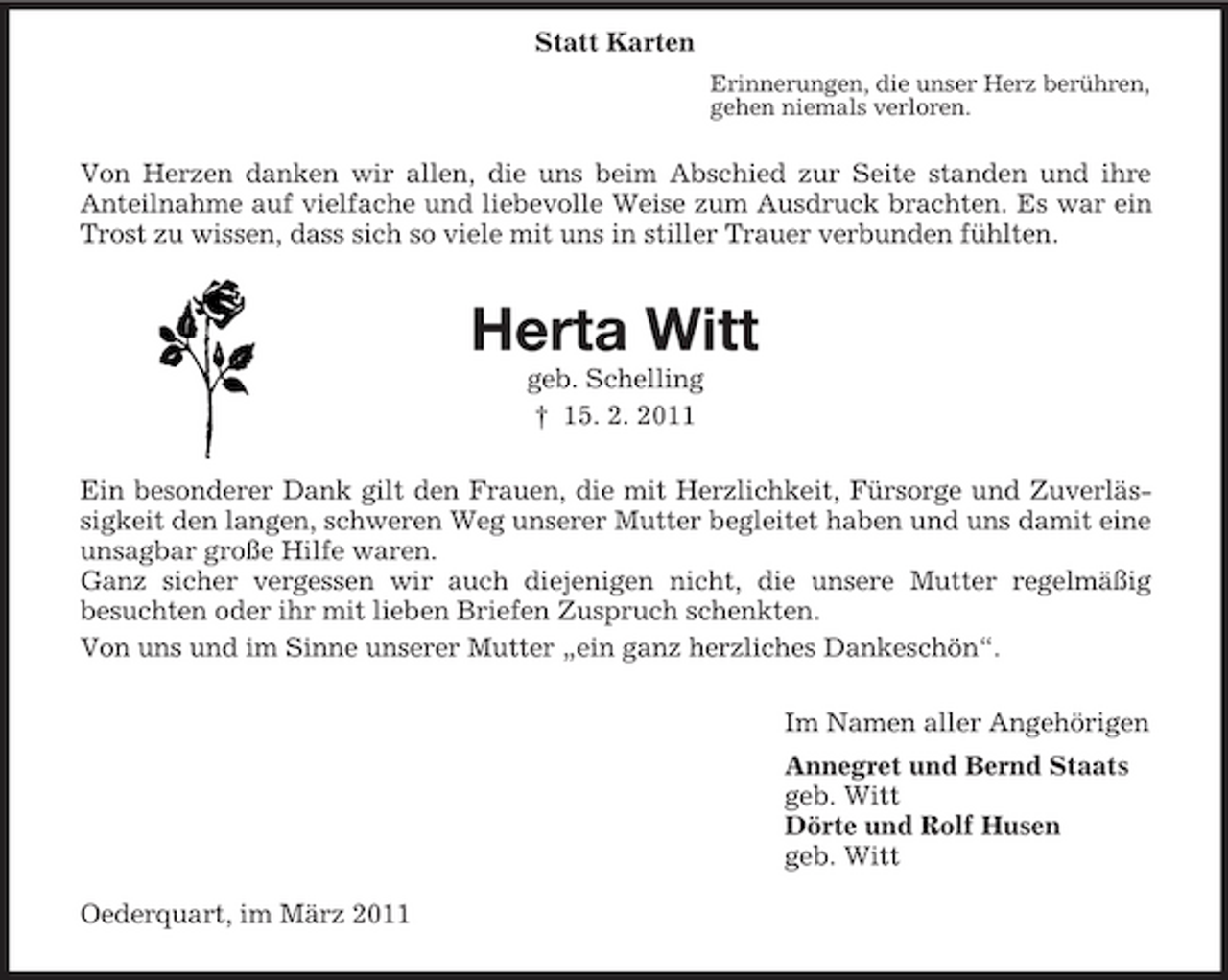 <p>Statt Karten<br />Erinnerungen, die unser Herz berühren, gehen niemals verloren.</p><p>Von Herzen danken wir allen, die uns beim Abschied zur Seite standen und ihre Anteilnahme auf vielfache und liebevolle Weise zum Ausdruck brachten. Es war ein Trost zu wissen, dass sich so viele mit uns in stiller Trauer verbunden fühlten.</p><p>Herta Witt<br />geb. Schelling † 15. 2. 2011 Ein besonderer Dank gilt den Frauen, die mit Herzlichkeit, Fürsorge und Zuverlässigkeit den langen, schweren Weg unserer Mutter begleitet haben und uns damit eine unsagbar große Hilfe waren. Ganz sicher vergessen wir auch diejenigen nicht, die unsere Mutter regelmäßig besuchten oder ihr mit lieben Briefen Zuspruch schenkten. Von uns und im Sinne unserer Mutter „ein ganz herzliches Dankeschön“. Im Namen aller Angehörigen Annegret und Bernd Staats geb. Witt Dörte und Rolf Husen geb. Witt Oederquart, im März 2011</p>