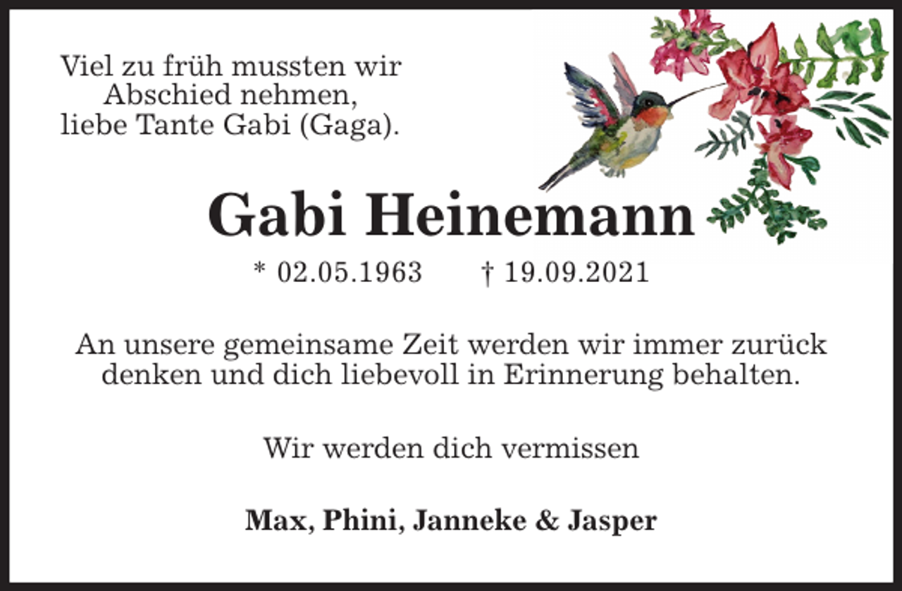 <p>Viel zu früh mussten wir<br />Abschied nehmen,<br />liebe Tante Gabi (Gaga).<br />Gabi Heinemann<br />* 02.05.1963 † 19.09.2021<br />An unsere gemeinsame Zeit werden wir immer zurück<br />denken und dich liebevoll in Erinnerung behalten.<br />Wir werden dich vermissen<br />Max, Phini, Janneke &amp; Jasper</p>