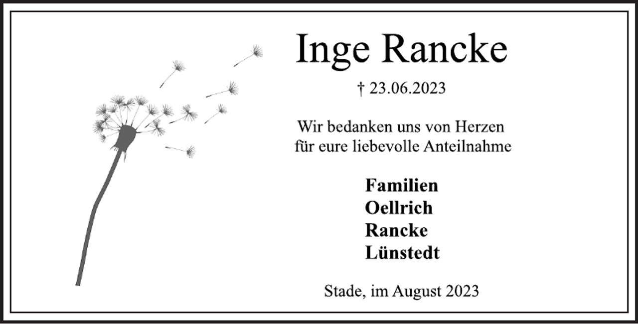 <p>Inge Rancke<br />† 23.06.2023<br />Wir bedanken uns von Herzen<br />für eure liebevolle Anteilnahme<br />Familien<br />Oellrich<br />Rancke<br />Lünstedt<br />Stade, im August 2023</p>