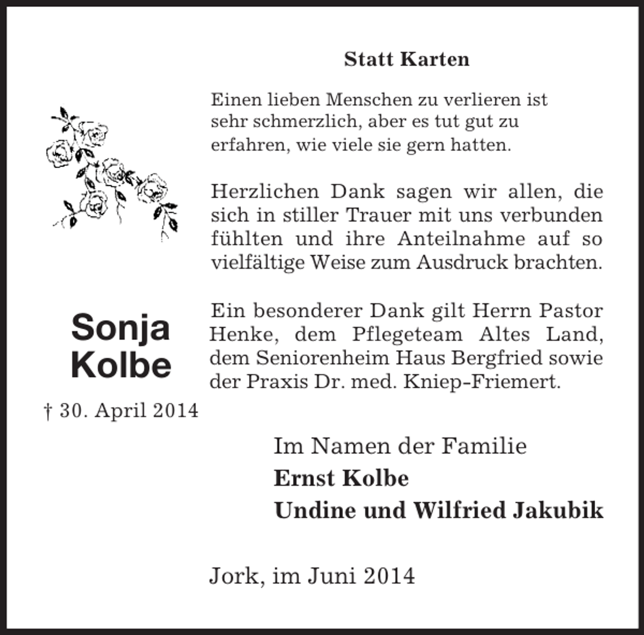 <p>Im Namen der Familie<br />Ernst Kolbe<br />Undine und Wilfried Jakubik<br />Sonja Kolbe<br />† 30. April 2014<br />Statt Karten<br />Einen lieben Menschen zu verlieren ist<br />sehr schmerzlich, aber es tut gut zu<br />erfahren, wie viele sie gern hatten.</p><p>Herzlichen Dank sagen wir allen, die sich in stiller Trauer mit uns verbunden fühlten und ihre Anteilnahme auf so vielfältige Weise zum Ausdruck brachten.</p><p>Ein besonderer Dank gilt Herrn Pastor Henke, dem Pflegeteam Altes Land, dem Seniorenheim Haus Bergfried sowie der Praxis Dr. med. Kniep-Friemert.<br />Jork, im Juni 2014</p>