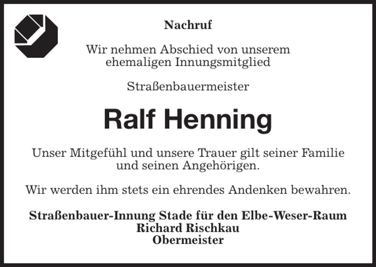 <p>Nachruf</p><p>Wir nehmen Abschied von unserem<br />ehemaligen Innungsmitglied</p><p>Straßenbauermeister<br />Ralf Henning<br />Unser Mitgefühl und unsere Trauer gilt seiner Familie und seinen Angehörigen.</p><p>Wir werden ihm stets ein ehrendes Andenken bewahren.<br />Straßenbauer-Innung Stade für den Elbe-Weser-Raum<br />Richard Rischkau<br />Obermeister</p>