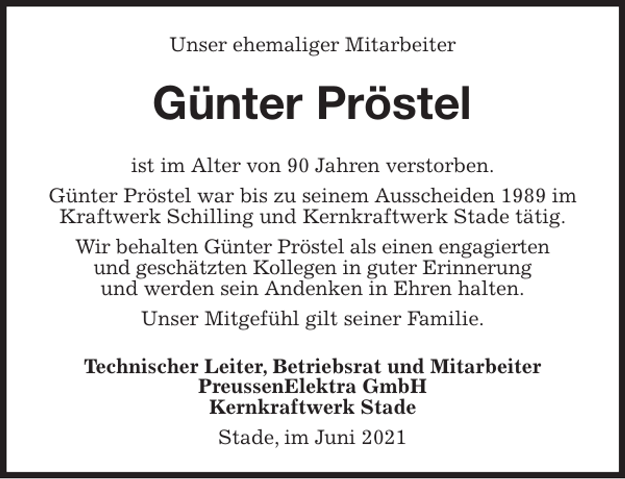 <p>Unser ehemaliger Mitarbeiter<br />Günter Pröstel<br />ist im Alter von 90 Jahren verstorben.<br />Günter Pröstel war bis zu seinem Ausscheiden 1989 im Kraftwerk Schilling und Kernkraftwerk Stade tätig.<br />Wir behalten Günter Pröstel als einen engagierten<br />und geschätzten Kollegen in guter Erinnerung<br />und werden sein Andenken in Ehren halten.<br />Unser Mitgefühl gilt seiner Familie.<br />Technischer Leiter, Betriebsrat und Mitarbeiter<br />PreussenElektra GmbH<br />Kernkraftwerk Stade</p>
<p>Stade, im Juni 2021</p>