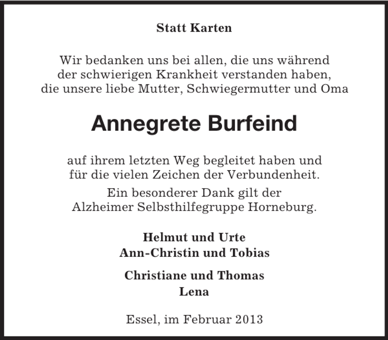 <p>Statt Karten<br />Wir bedanken uns bei allen, die uns während<br />der schwierigen Krankheit verstanden haben,<br />die unsere liebe Mutter, Schwiegermutter und Oma</p><p>Annegrete Burfeind<br />auf ihrem letzten Weg begleitet haben und<br />für die vielen Zeichen der Verbundenheit.<br />Ein besonderer Dank gilt der<br />Alzheimer Selbsthilfegruppe Horneburg.<br />Helmut und Urte<br />Ann-Christin und Tobias<br />Christiane und Thomas<br />Lena<br />Essel, im Februar 2013</p>