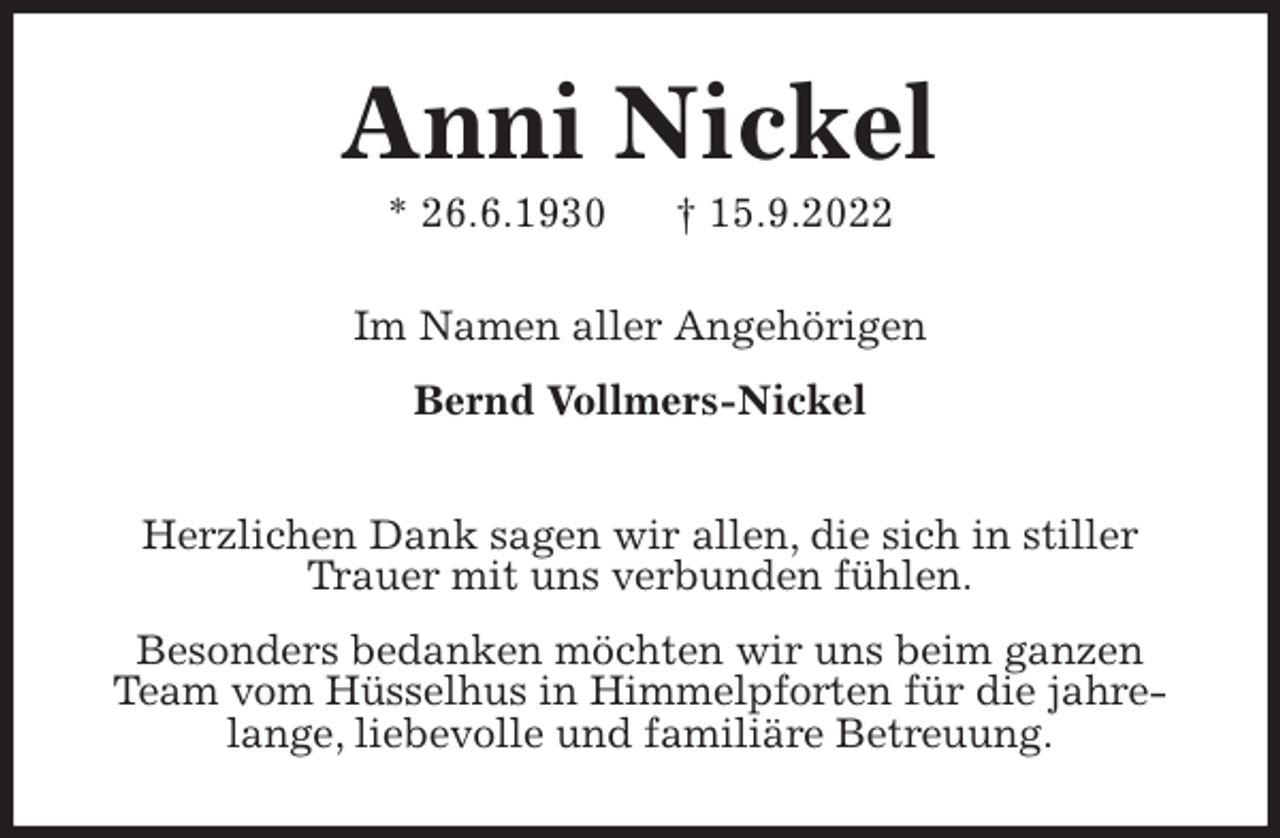 <p>Anni Nickel<br />* 26.6.1930 † 15.9.2022<br />Im Namen aller Angehörigen</p><p>Bernd Vollmers-Nickel<br />Herzlichen Dank sagen wir allen, die sich in stiller<br />Trauer mit uns verbunden fühlen.</p><p>Besonders bedanken möchten wir uns beim ganzen<br />Team vom Hüsselhus in Himmelpforten für die jahrelange, liebevolle und familiäre Betreuung.</p>