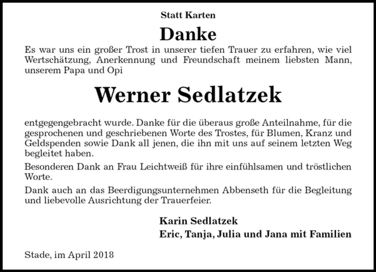 <p>Statt Karten<br />Danke<br />Es war uns ein großer Trost in unserer tiefen Trauer zu erfahren, wie viel Wertschätzung, Anerkennung und Freundschaft meinem liebsten Mann, unserem Papa und Opi<br />Werner Sedlatzek<br />entgegengebracht wurde. Danke für die überaus große Anteilnahme, für die gesprochenen und geschriebenen Worte des Trostes, für Blumen, Kranz und Geldspenden sowie Dank all jenen, die ihn mit uns auf seinem letzten Weg begleitet haben.<br />Besonderen Dank an Frau Leichtweiß für ihre einfühlsamen und tröstlichen<br />Worte.<br />Dank auch an das Beerdigungsunternehmen Abbenseth für die Begleitung und liebevolle Ausrichtung der Trauerfeier.<br />Karin Sedlatzek<br />Eric, Tanja, Julia und Jana mit Familien<br />Stade, im April 2018</p>