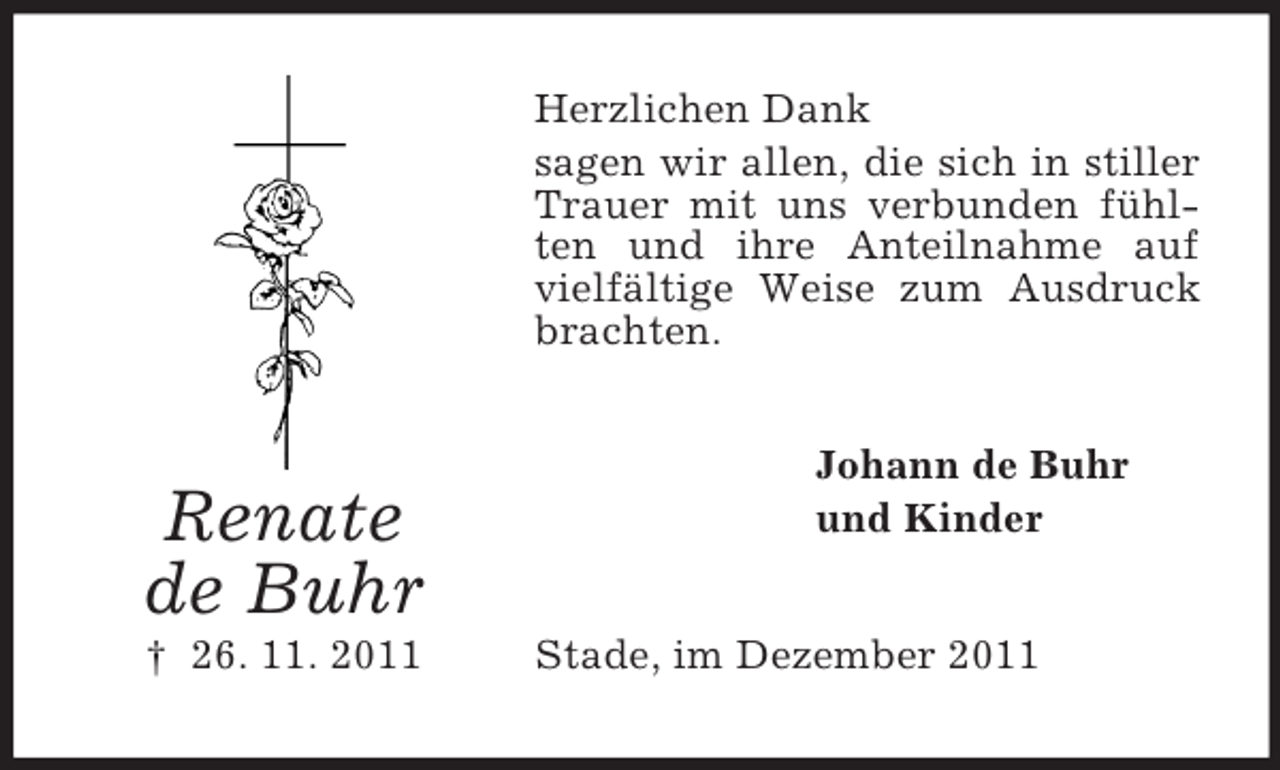 <p>Herzlichen Dank<br />sagen wir allen, die sich in stiller<br />Trauer mit uns verbunden fühlten und ihre Anteilnahme auf<br />vielfältige Weise zum Ausdruck<br />brachten.</p><p>Renate<br />de Buhr<br />† 26. 11. 2011</p><p>Johann de Buhr<br />und Kinder<br />Stade, im Dezember 2011</p>