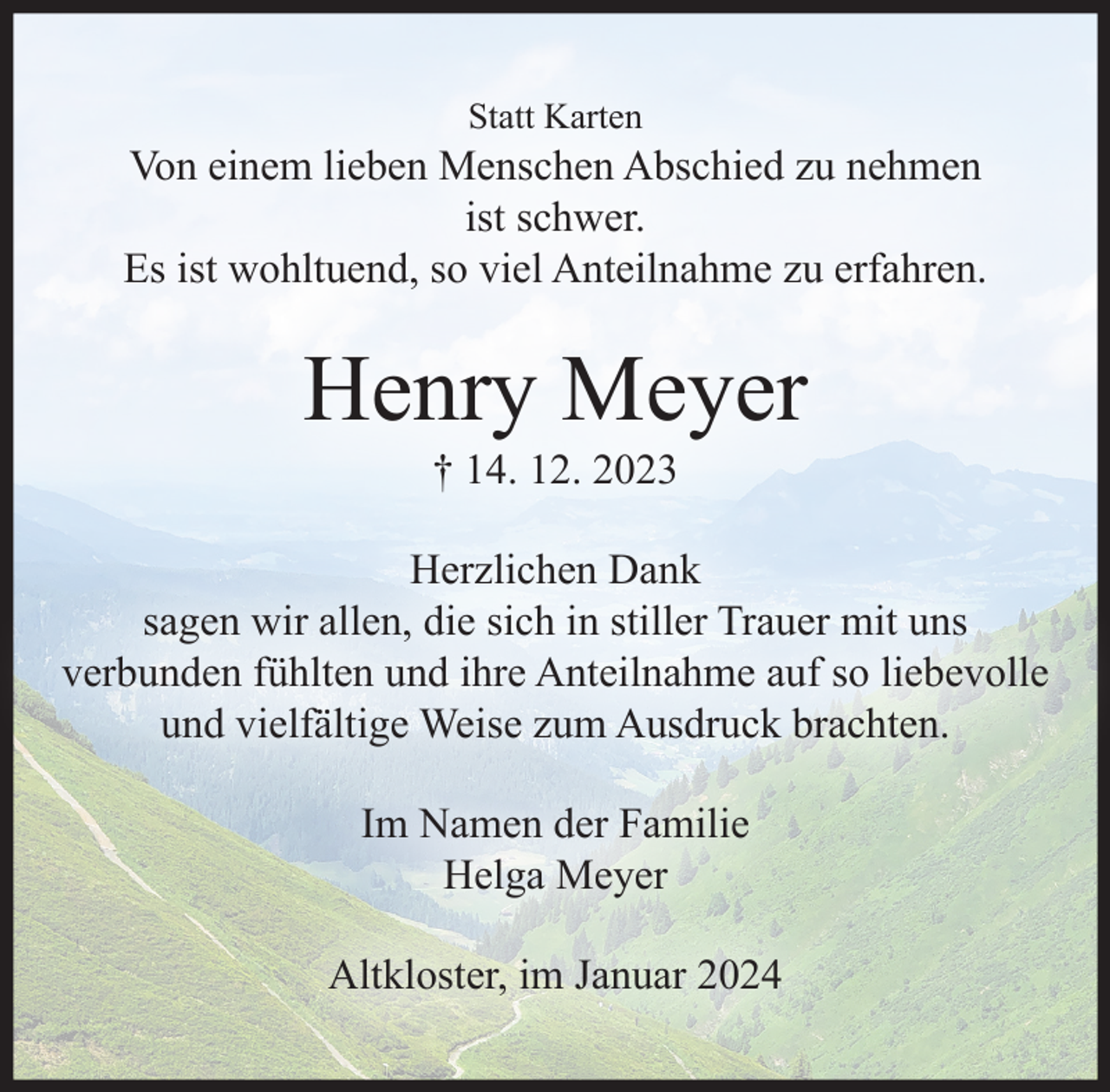 <p>Statt Karten<br />Von einem lieben Menschen Abschied zu nehmen ist schwer.<br />Es ist wohltuend, so viel Anteilnahme zu erfahren.<br />Henry Meyer<br />† 14. 12. 2023<br />Herzlichen Dank<br />sagen wir allen, die sich in stiller Trauer mit uns verbunden fühlten und ihre Anteilnahme auf so liebevolle und vielfältige Weise zum Ausdruck brachten.<br />Im Namen der Familie<br />Helga Meyer<br />Altkloster, im Januar 2024</p>
