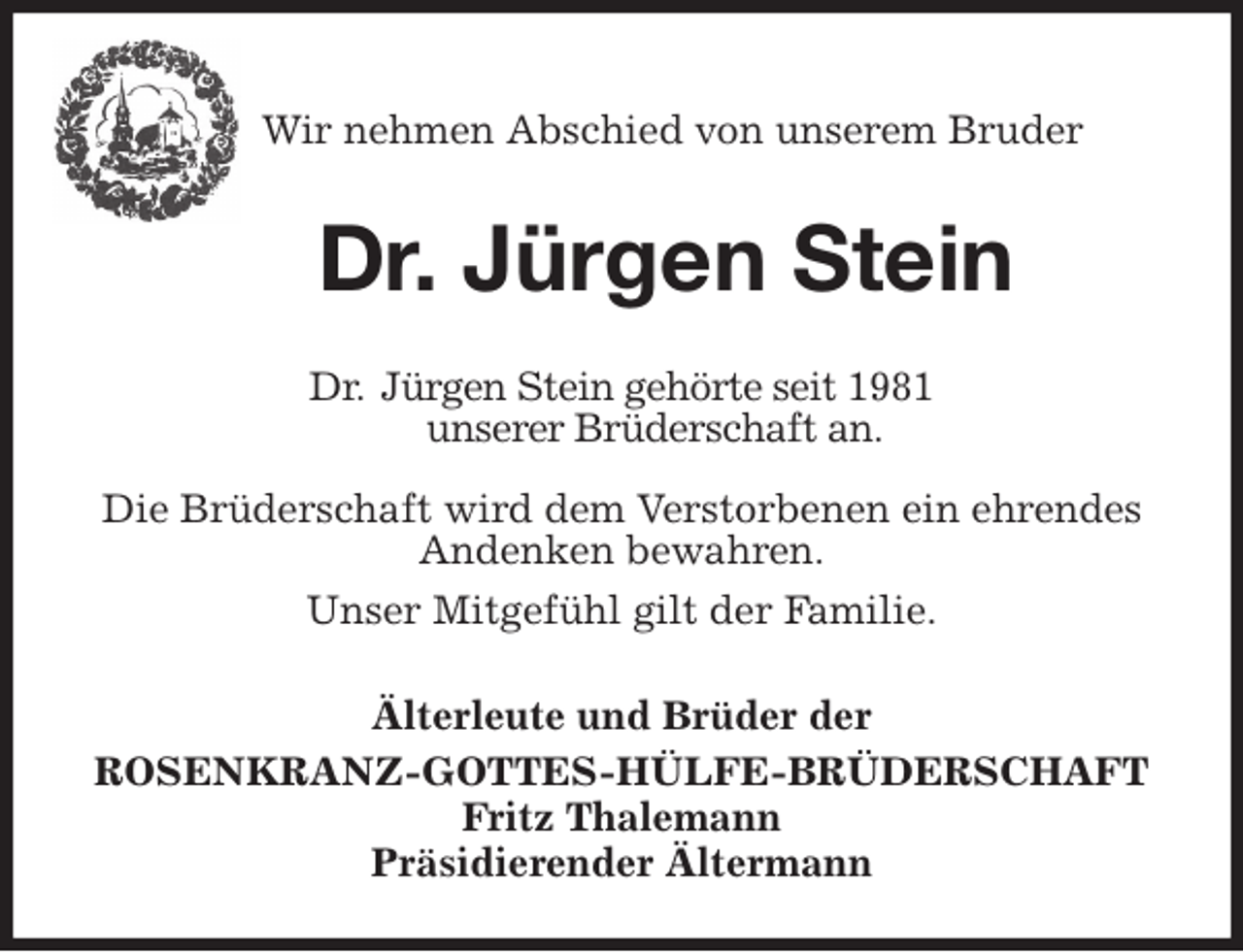 <p>Wir nehmen Abschied von unserem Bruder</p>
<p>Dr. Jürgen Stein<br />Älterleute und Brüder der<br />ROSENKRANZ-GOTTES-HÜLFE-BRÜDERSCHAFT<br />Fritz Thalemann<br />Präsidierender Ältermann<br />Dr. Jürgen Stein gehörte seit 1981<br />unserer Brüderschaft an.<br />Die Brüderschaft wird dem Verstorbenen ein ehrendes Andenken bewahren.<br />Unser Mitgefühl gilt der Familie.</p>
