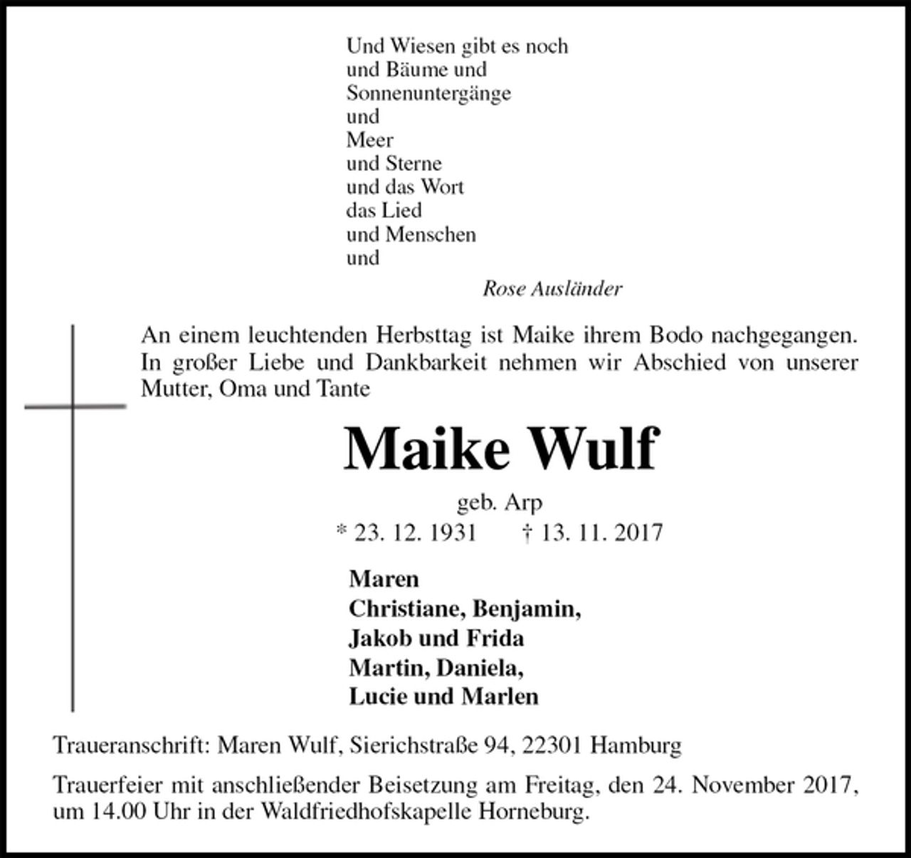 <p>Und Wiesen gibt es noch<br />und Bäume und<br />Sonnenuntergänge<br />und<br />Meer<br />und Sterne<br />und das Wort<br />das Lied<br />und Menschen<br />und<br />Rose Ausländer<br />An einem leuchtenden Herbsttag ist Maike ihrem Bodo nachgegangen. In großer Liebe und Dankbarkeit nehmen wir Abschied von unserer Mutter, Oma und Tante<br />Maike Wulf<br />geb. Arp<br />* 23. 12. 1931 † 13. 11. 2017<br />Maren<br />Christiane, Benjamin,<br />Jakob und Frida<br />Martin, Daniela,<br />Lucie und Marlen<br />Traueranschrift: Maren Wulf, Sierichstraße 94, 22301 Hamburg<br />Trauerfeier mit anschließender Beisetzung am Freitag, den 24. November 2017, um 14.00 Uhr in der Waldfriedhofskapelle Horneburg.</p>
