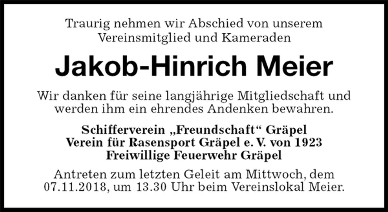 <p>Traurig nehmen wir Abschied von unserem<br />Vereinsmitglied und Kameraden<br />Jakob-Hinrich Meier<br />Wir danken für seine langjährige Mitgliedschaft und werden ihm ein ehrendes Andenken bewahren.<br />Schifferverein „Freundschaft“ Gräpel<br />Verein für Rasensport Gräpel e. V. von 1923<br />Freiwillige Feuerwehr Gräpel<br />Antreten zum letzten Geleit am Mittwoch, dem<br />07.11.2018, um 13.30 Uhr beim Vereinslokal Meier.</p>