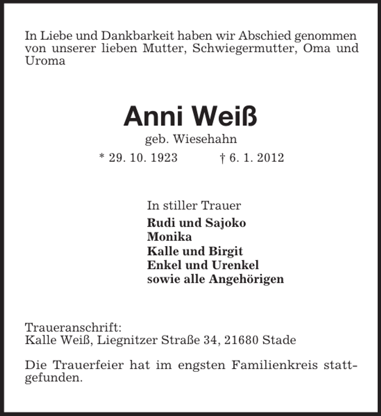 <p>In Liebe und Dankbarkeit haben wir Abschied genommen<br />von unserer lieben Mutter, Schwiegermutter, Oma und Uroma<br />Anni Weiß<br />geb. Wiesehahn<br />* 29. 10. 1923 † 6. 1. 2012<br />In stiller Trauer<br />Rudi und Sajoko<br />Monika<br />Kalle und Birgit<br />Enkel und Urenkel<br />sowie alle Angehörigen<br />Traueranschrift:<br />Kalle Weiß, Liegnitzer Straße 34, 21680 Stade</p><p>Die Trauerfeier hat im engsten Familienkreis statt-<br />gefunden.</p>