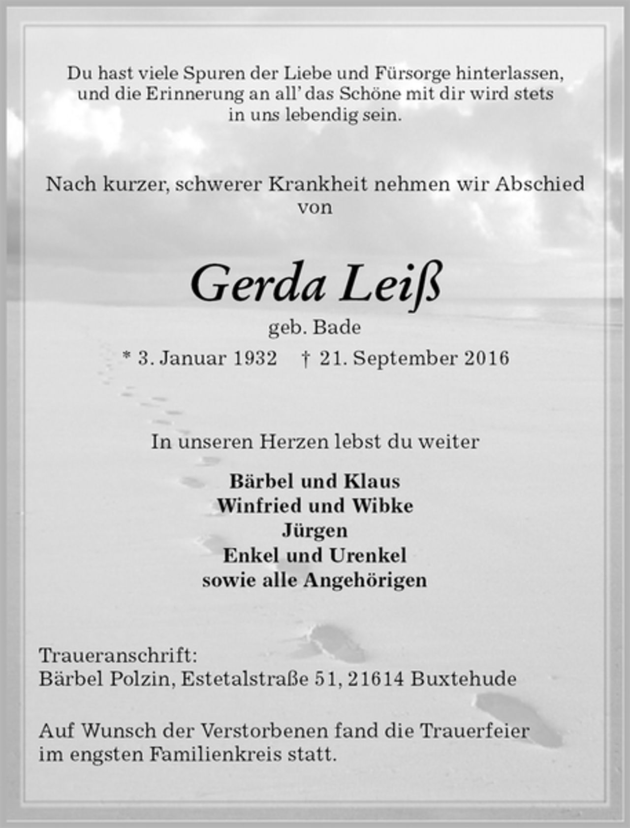 <p>Du hast viele Spuren der Liebe und Fürsorge hinterlassen,<br />und die Erinnerung an all’ das Schöne mit dir wird stets<br />in uns lebendig sein.<br />Nach kurzer, schwerer Krankheit nehmen wir Abschied<br />von<br />Gerda Leiß<br />geb. Bade<br />* 3. Januar 1932 † 21. September 2016<br />In unseren Herzen lebst du weiter<br />Bärbel und Klaus<br />Winfried und Wibke<br />Jürgen<br />Enkel und Urenkel<br />sowie alle Angehörigen<br />Traueranschrift:<br />Bärbel Polzin, Estetalstraße 51, 21614 Buxtehude</p><p>Auf Wunsch der Verstorbenen fand die Trauerfeier<br />im engsten Familienkreis statt.</p>