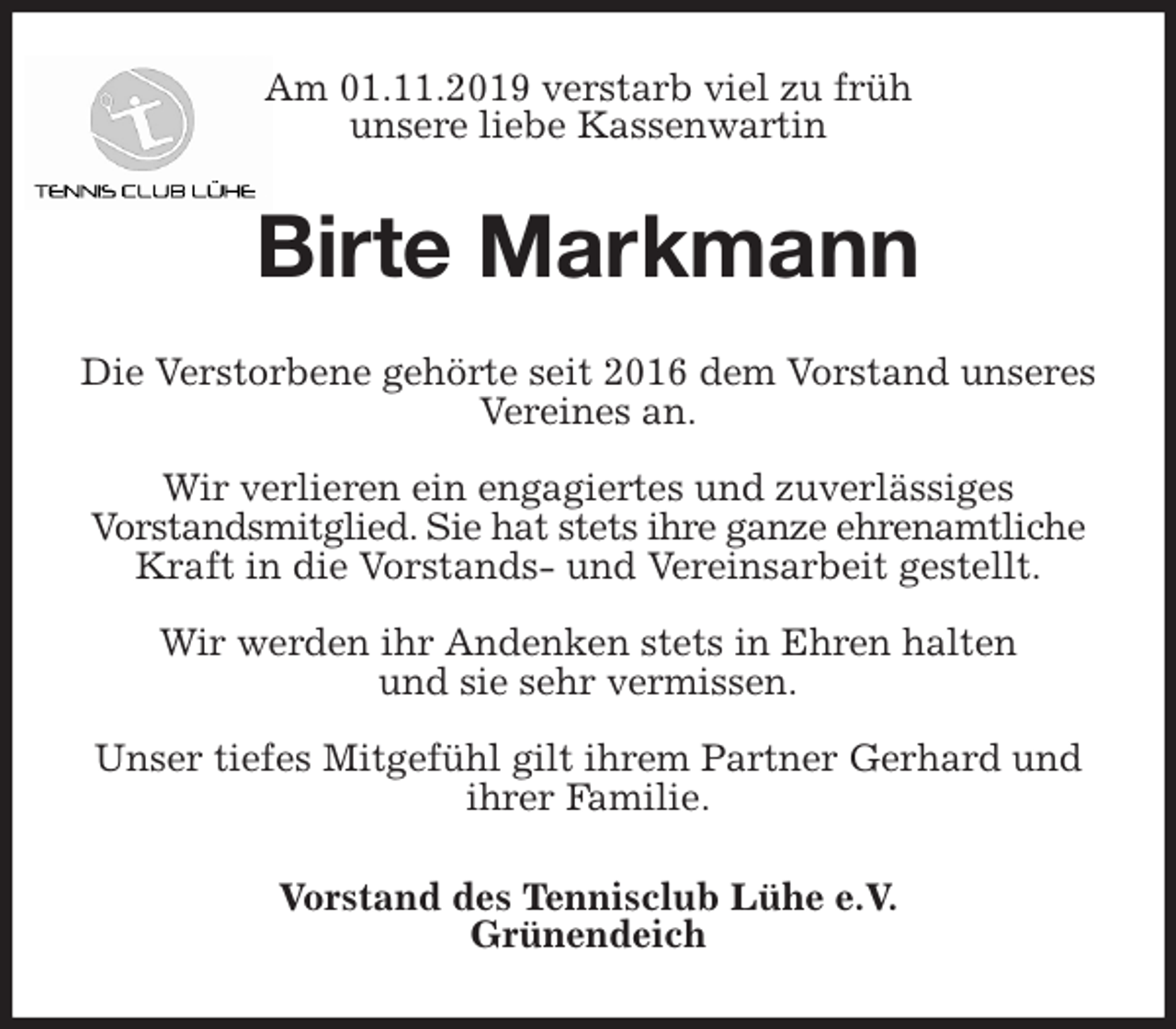 <p>Am 01.11.2019 verstarb viel zu früh<br />unsere liebe Kassenwartin<br />Birte Markmann<br />Die Verstorbene gehörte seit 2016 dem Vorstand unseres Vereines an.</p><p>Wir verlieren ein engagiertes und zuverlässiges<br />Vorstandsmitglied. Sie hat stets ihre ganze ehrenamtliche Kraft in die Vorstands- und Vereinsarbeit gestellt.</p><p>Wir werden ihr Andenken stets in Ehren halten<br />und sie sehr vermissen.</p><p>Unser tiefes Mitgefühl gilt ihrem Partner Gerhard und ihrer Familie.<br />Vorstand des Tennisclub Lühe e.V.<br />Grünendeich</p>