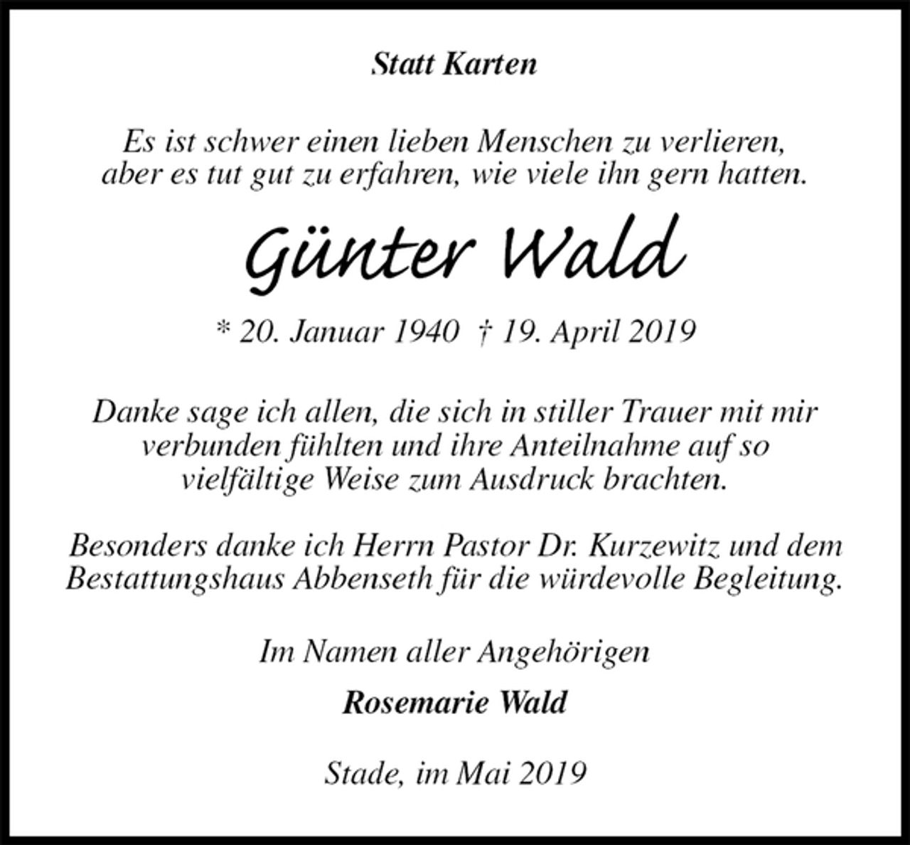 <p>Statt Karten<br />Es ist schwer einen lieben Menschen zu verlieren,<br />aber es tut gut zu erfahren, wie viele ihn gern hatten.</p>
<p>Günter Wald<br />* 20. Januar 1940 † 19. April 2019<br />Danke sage ich allen, die sich in stiller Trauer mit mir<br />verbunden fühlten und ihre Anteilnahme auf so<br />vielfältige Weise zum Ausdruck brachten.</p>
<p>Besonders danke ich Herrn Pastor Dr. Kurzewitz und dem Bestattungshaus Abbenseth für die würdevolle Begleitung.<br />Im Namen aller Angehörigen<br />Rosemarie Wald<br />Stade, im Mai 2019</p>