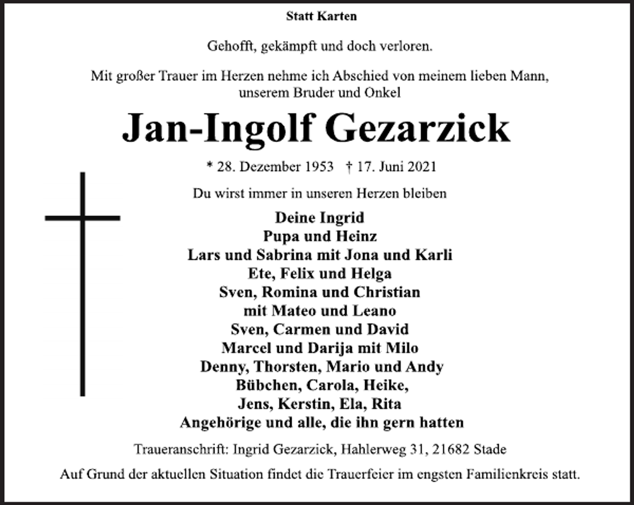 <p>Statt Karten<br />Gehofft, gekämpft und doch verloren.<br />Mit großer Trauer im Herzen nehme ich Abschied von meinem lieben Mann, unserem Bruder und Onkel<br />Jan-Ingolf Gezarzick<br />* 28. Dezember 1953 † 17. Juni 2021<br />Du wirst immer in unseren Herzen bleiben<br />Deine Ingrid<br />Pupa und Heinz<br />Lars und Sabrina mit Jona und Karli<br />Ete, Felix und Helga<br />Sven, Romina und Christian<br />mit Mateo und Leano<br />Sven, Carmen und David<br />Marcel und Darija mit Milo<br />Denny, Thorsten, Mario und Andy<br />Bübchen, Carola, Heike,<br />Jens, Kerstin, Ela, Rita<br />Angehörige und alle, die ihn gern hatten<br />Traueranschrift: Ingrid Gezarzick, Hahlerweg 31, 21682 Stade<br />Auf Grund der aktuellen Situation findet die Trauerfeier im engsten Familienkreis statt.</p>