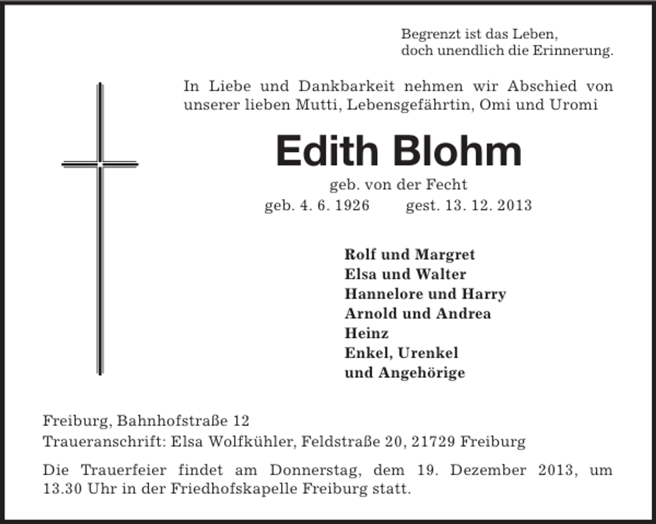 <p>Begrenzt ist das Leben,<br />doch unendlich die Erinnerung.<br />In Liebe und Dankbarkeit nehmen wir Abschied von<br />unserer lieben Mutti, Lebensgefährtin, Omi und Uromi<br />Edith Blohm<br />geb. von der Fecht<br />geb. 4. 6. 1926 gest. 13. 12. 2013<br />Rolf und Margret<br />Elsa und Walter<br />Hannelore und Harry<br />Arnold und Andrea<br />Heinz<br />Enkel, Urenkel<br />und Angehörige<br />Freiburg, Bahnhofstraße 12<br />Traueranschrift: Elsa Wolfkühler, Feldstraße 20, 21729 Freiburg<br />Die Trauerfeier findet am Donnerstag, dem 19. Dezember 2013, um 13.30 Uhr in der Friedhofskapelle Freiburg statt.</p>