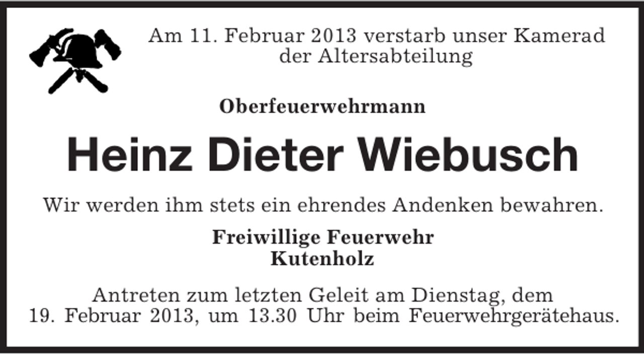 <p>Am 11. Februar 2013 verstarb unser Kamerad<br />der Altersabteilung<br />Oberfeuerwehrmann</p><p>Heinz Dieter Wiebusch<br />Wir werden ihm stets ein ehrendes Andenken bewahren.<br />Freiwillige Feuerwehr<br />Kutenholz<br />Antreten zum letzten Geleit am Dienstag, dem<br />19. Februar 2013, um 13.30 Uhr beim Feuerwehrgerätehaus.</p>