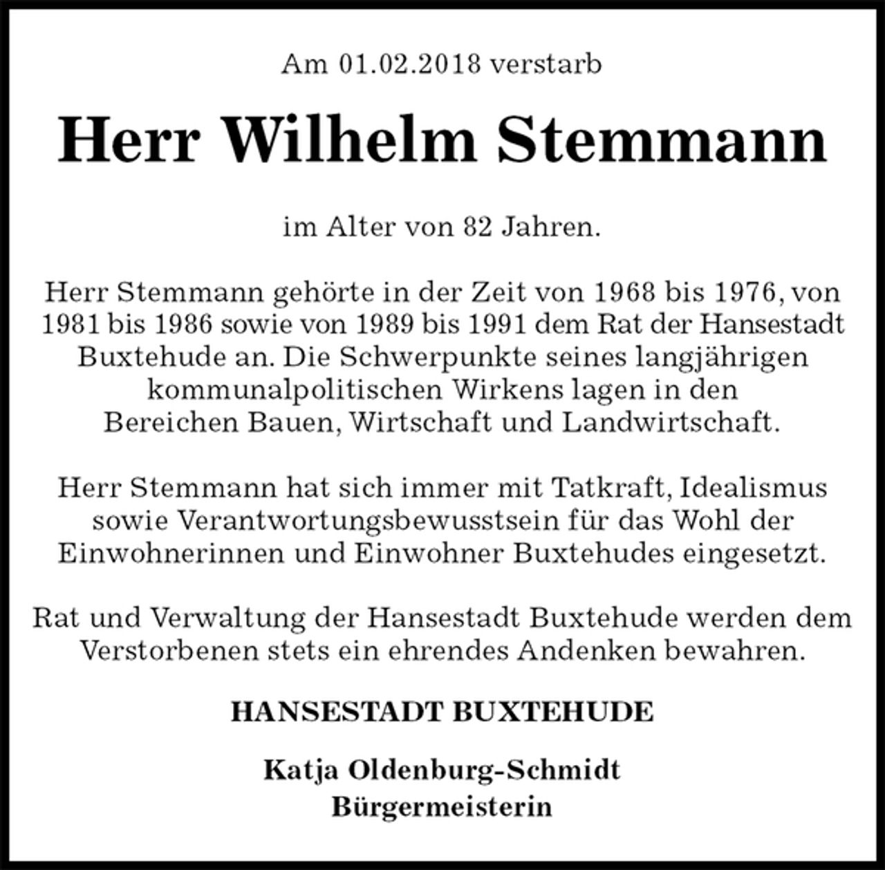 <p>Am 01.02.2018 verstarb<br />Herr Wilhelm Stemmann<br />im Alter von 82 Jahren.</p><p>Herr Stemmann gehörte in der Zeit von 1968 bis 1976, von 1981 bis 1986 sowie von 1989 bis 1991 dem Rat der Hansestadt<br />Buxtehude an. Die Schwerpunkte seines langjährigen<br />kommunalpolitischen Wirkens lagen in den<br />Bereichen Bauen, Wirtschaft und Landwirtschaft.</p><p>Herr Stemmann hat sich immer mit Tatkraft, Idealismus<br />sowie Verantwortungsbewusstsein für das Wohl der<br />Einwohnerinnen und Einwohner Buxtehudes eingesetzt.</p><p>Rat und Verwaltung der Hansestadt Buxtehude werden dem Verstorbenen stets ein ehrendes Andenken bewahren.<br />HANSESTADT BUXTEHUDE</p><p>Katja Oldenburg-Schmidt<br />Bürgermeisterin</p>