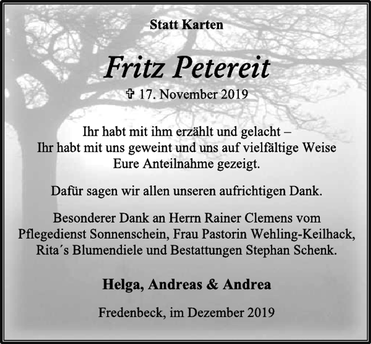 <p>Statt Karten<br />Fritz Petereit<br />+ 17. November 2019<br />Ihr habt mit ihm erzählt und gelacht –<br />Ihr habt mit uns geweint und uns auf vielfältige Weise<br />Eure Anteilnahme gezeigt.<br />Dafür sagen wir allen unseren aufrichtigen Dank.<br />Besonderer Dank an Herrn Rainer Clemens vom<br />Pflegedienst Sonnenschein, Frau Pastorin Wehling-Keilhack,<br />Rita´s Blumendiele und Bestattungen Stephan Schenk.<br />Helga, Andreas &amp; Andrea</p><p>Fredenbeck, im Dezember 2019</p>