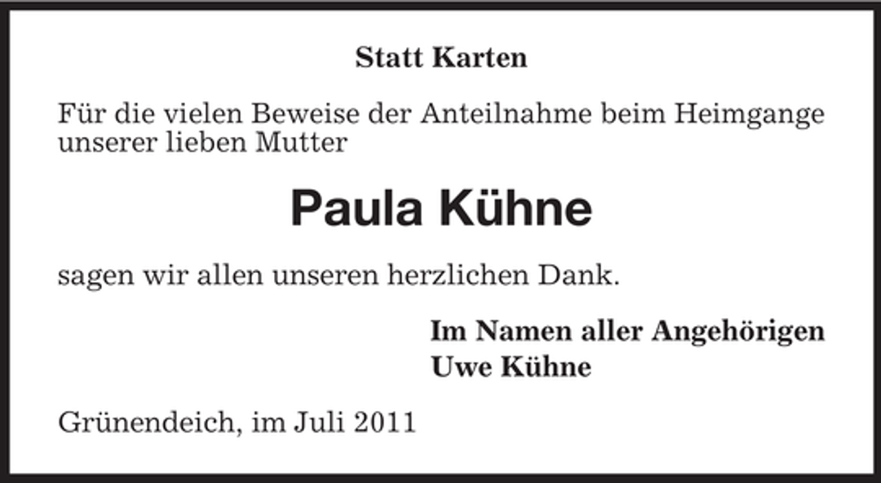 <p>Statt Karten<br />Für die vielen Beweise der Anteilnahme beim Heimgange<br />unserer lieben Mutter</p><p>Paula Kühne<br />sagen wir allen unseren herzlichen Dank.<br />Im Namen aller Angehörigen<br />Uwe Kühne<br />Grünendeich, im Juli 2011</p>