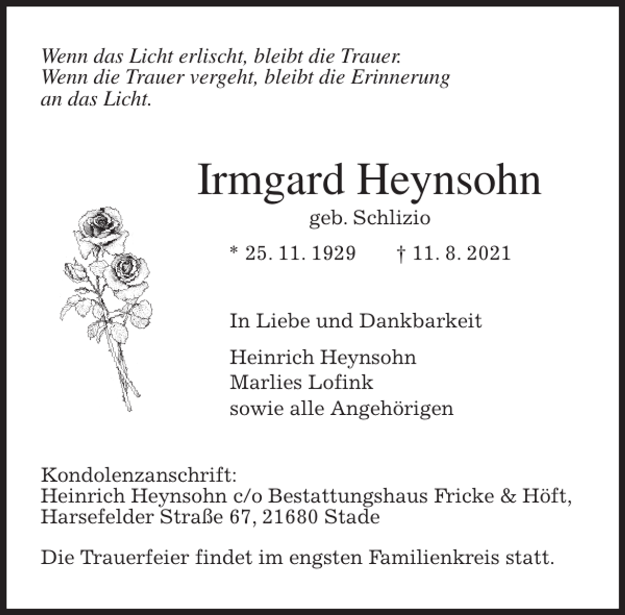 <p>Wenn das Licht erlischt, bleibt die Trauer.<br />Wenn die Trauer vergeht, bleibt die Erinnerung<br />an das Licht.<br />Irmgard Heynsohn<br />geb. Schlizio<br />* 25. 11. 1929 † 11. 8. 2021<br />In Liebe und Dankbarkeit<br />Heinrich Heynsohn<br />Marlies Lofink<br />sowie alle Angehörigen<br />Kondolenzanschrift:<br />Heinrich Heynsohn c/o Bestattungshaus Fricke &amp; Höft,<br />Harsefelder Straße 67, 21680 Stade</p>
<p>Die Trauerfeier findet im engsten Familienkreis statt.</p>