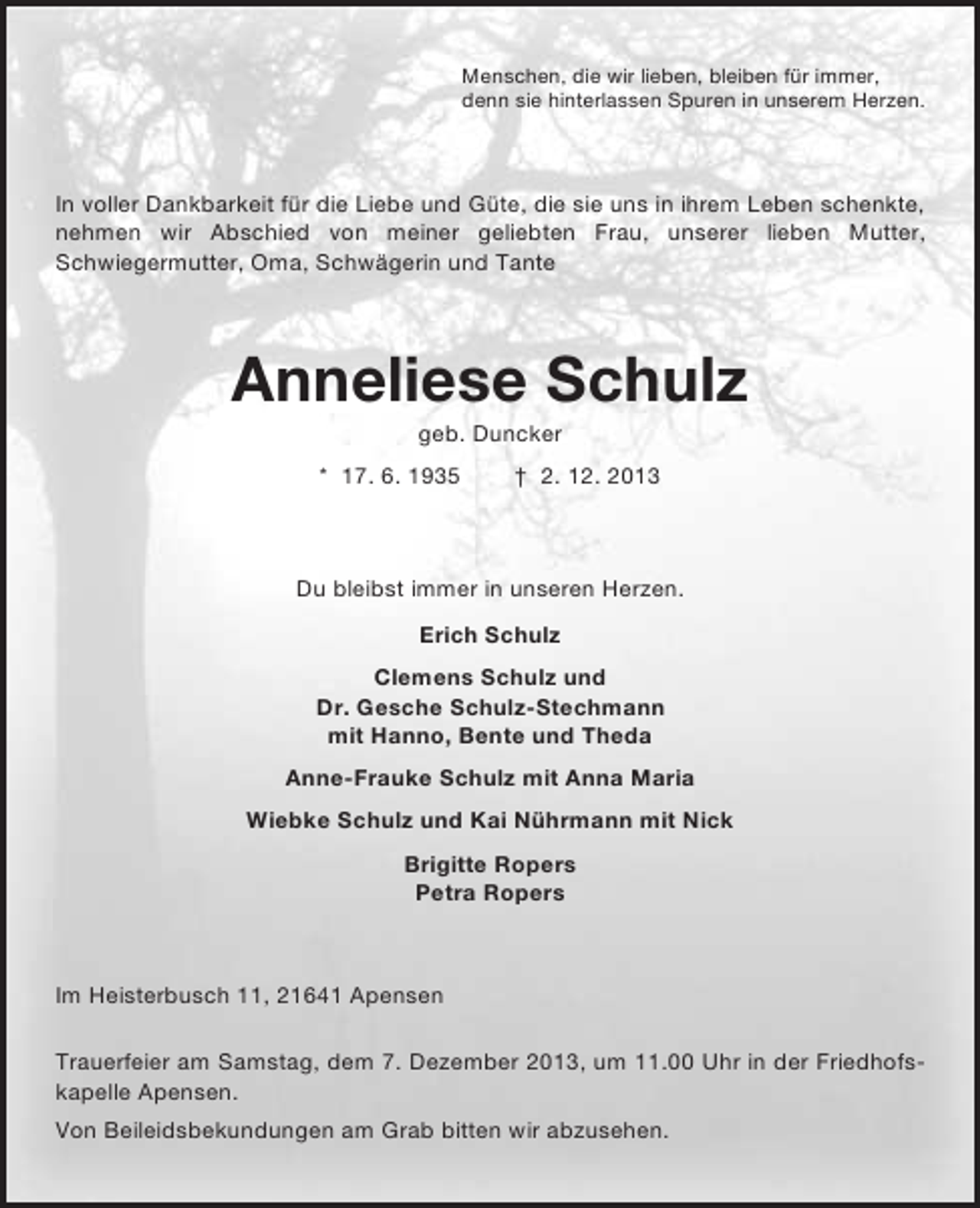 <p>Menschen, die wir lieben, bleiben für immer,<br />denn sie hinterlassen Spuren in unserem Herzen.</p><p>In voller Dankbarkeit für die Liebe und Güte, die sie uns in ihrem Leben schenkte,<br />nehmen wir Abschied von meiner geliebten Frau, unserer lieben Mutter,<br />Schwiegermutter, Oma, Schwägerin und Tante</p><p>Anneliese Schulz<br />geb. Duncker<br />* 17. 6. 1935</p><p>† 2. 12. 2013</p><p>Du bleibst immer in unseren Herzen.<br />Erich Schulz<br />Clemens Schulz und<br />Dr. Gesche Schulz-Stechmann<br />mit Hanno, Bente und Theda<br />Anne-Frauke Schulz mit Anna Maria<br />Wiebke Schulz und Kai Nührmann mit Nick<br />Brigitte Ropers<br />Petra Ropers</p><p>Im Heisterbusch 11, 21641 Apensen<br />Trauerfeier am Samstag, dem 7. Dezember 2013, um 11.00 Uhr in der Friedhofskapelle Apensen.<br />Von Beileidsbekundungen am Grab bitten wir abzusehen.</p>