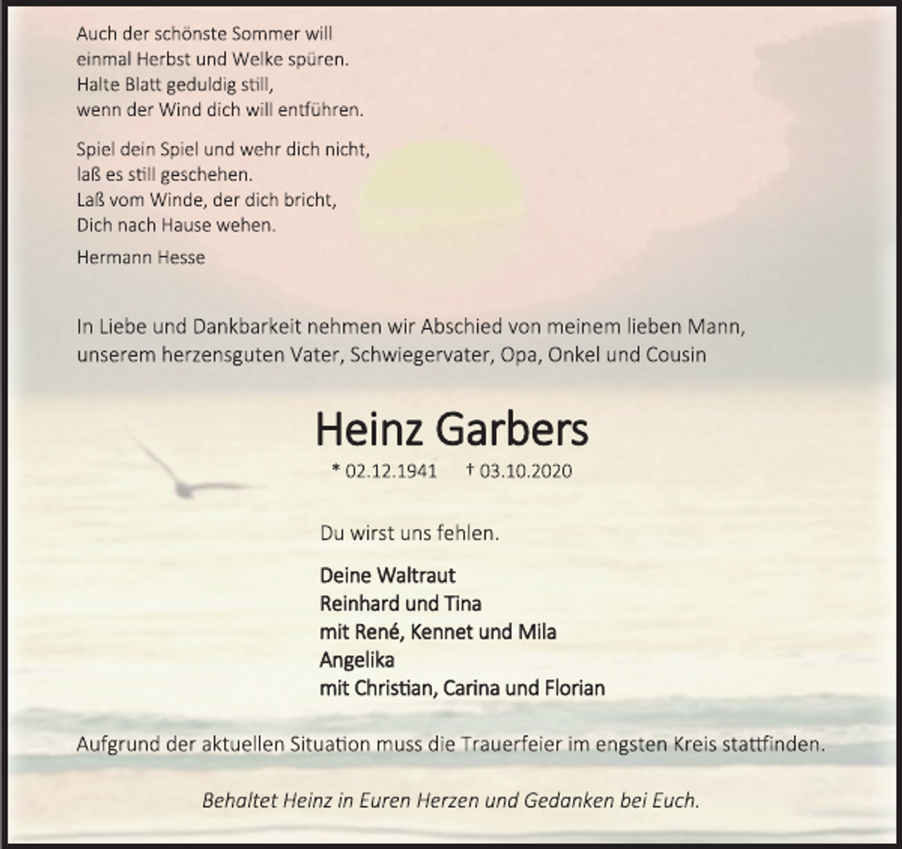 <p>Auch der schönste Sommer will einmal Herbst und Welke spüren. Halte Blatt geduldig still, wenn der Wind dich will entführen.<br />Spiel dein Spiel und wehr dich nicht, laß es still geschehen.<br />Laß vom Winde, der dich bricht, Dich nach Hause wehen.<br />Hermann Hesse<br />In Liebe und Dankbarkeit nehmen wir Abschied von meinem lieben Mann, unserem herzensguten Vater, Schwiegervater, Opa, Onkel und Cousin<br />Heinz Garbers<br />* 02.12.1941 † 03.10.2020<br />Du wirst uns fehlen.<br />Deine Waltraut<br />Reinhard und Tina<br />mit René, Kennet und Mila<br />Angelika<br />mit Christian, Carina und Florian<br />Aufgrund der aktuellen Situation muss die Trauerfeier im engsten Kreis stattfinden.<br />Behaltet Heinz in Euren Herzen und Gedanken bei Euch.</p>