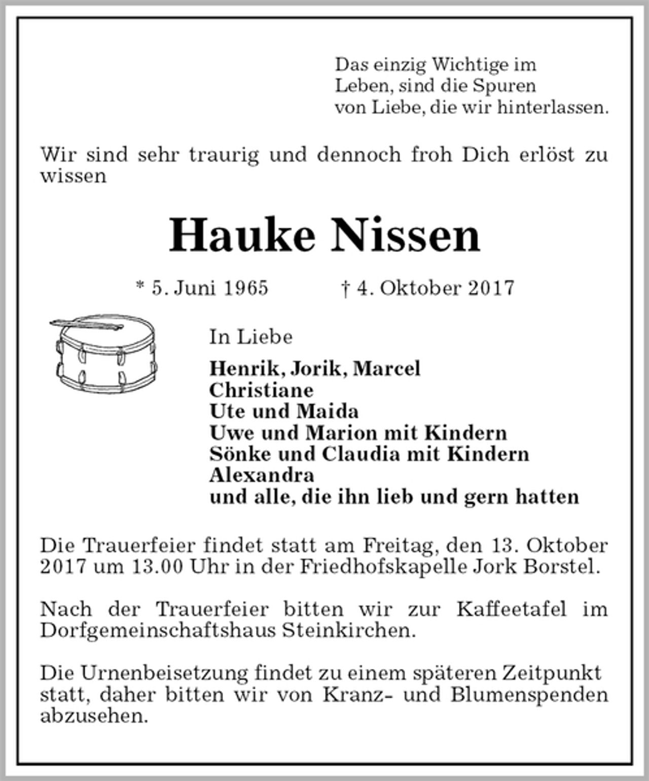 <p>Wir sind sehr traurig und dennoch froh Dich erlöst zu wissen<br />Das einzig Wichtige im<br />Leben, sind die Spuren<br />von Liebe, die wir hinterlassen.<br />Hauke Nissen<br />* 5. Juni 1965 † 4. Oktober 2017<br />In Liebe<br />Henrik, Jorik, Marcel<br />Christiane<br />Ute und Maida<br />Uwe und Marion mit Kindern<br />Sönke und Claudia mit Kindern<br />Alexandra<br />und alle, die ihn lieb und gern hatten<br />Die Trauerfeier findet statt am Freitag, den 13. Oktober 2017 um 13.00 Uhr in der Friedhofskapelle Jork Borstel.</p><p>Nach der Trauerfeier bitten wir zur Kaffeetafel im<br />Dorfgemeinschaftshaus Steinkirchen.</p><p>Die Urnenbeisetzung findet zu einem späteren Zeitpunkt<br />statt, daher bitten wir von Kranz- und Blumenspenden abzusehen.</p>