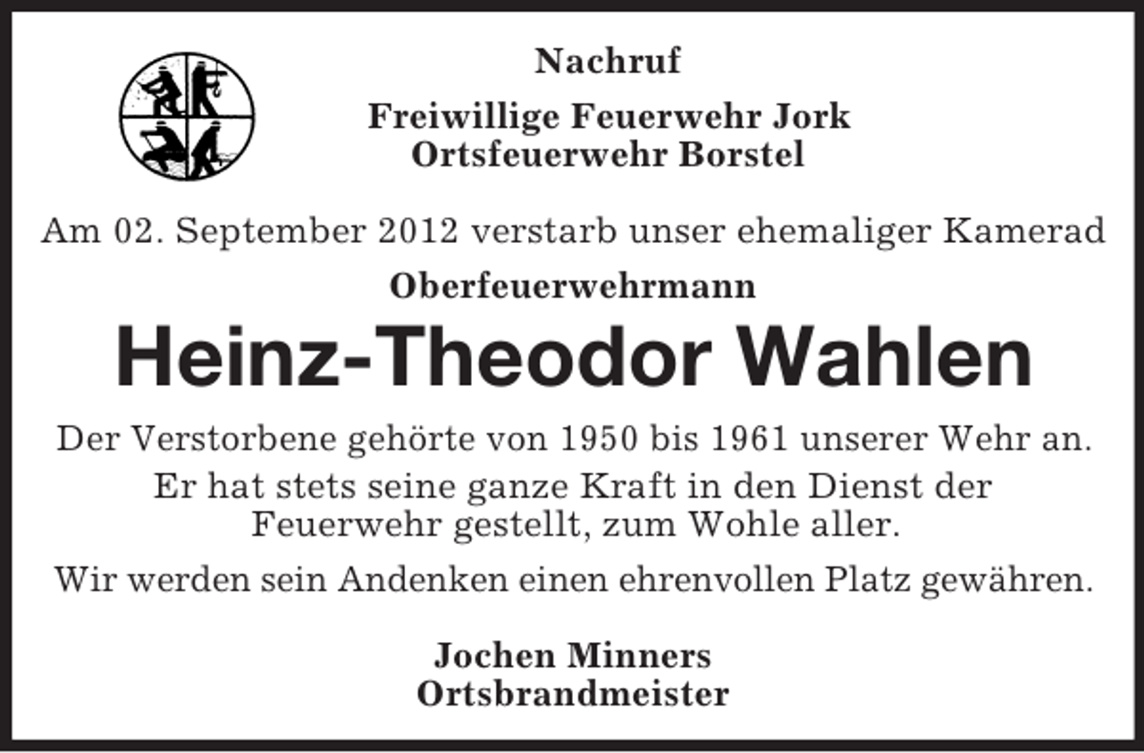 <p>Nachruf<br />Freiwillige Feuerwehr Jork<br />Ortsfeuerwehr Borstel<br />Am 02. September 2012 verstarb unser ehemaliger Kamerad<br />Oberfeuerwehrmann<br />Heinz-Theodor Wahlen<br />Der Verstorbene gehörte von 1950 bis 1961 unserer Wehr an.<br />Er hat stets seine ganze Kraft in den Dienst der<br />Feuerwehr gestellt, zum Wohle aller.<br />Wir werden sein Andenken einen ehrenvollen Platz gewähren.<br />Jochen Minners<br />Ortsbrandmeister</p>