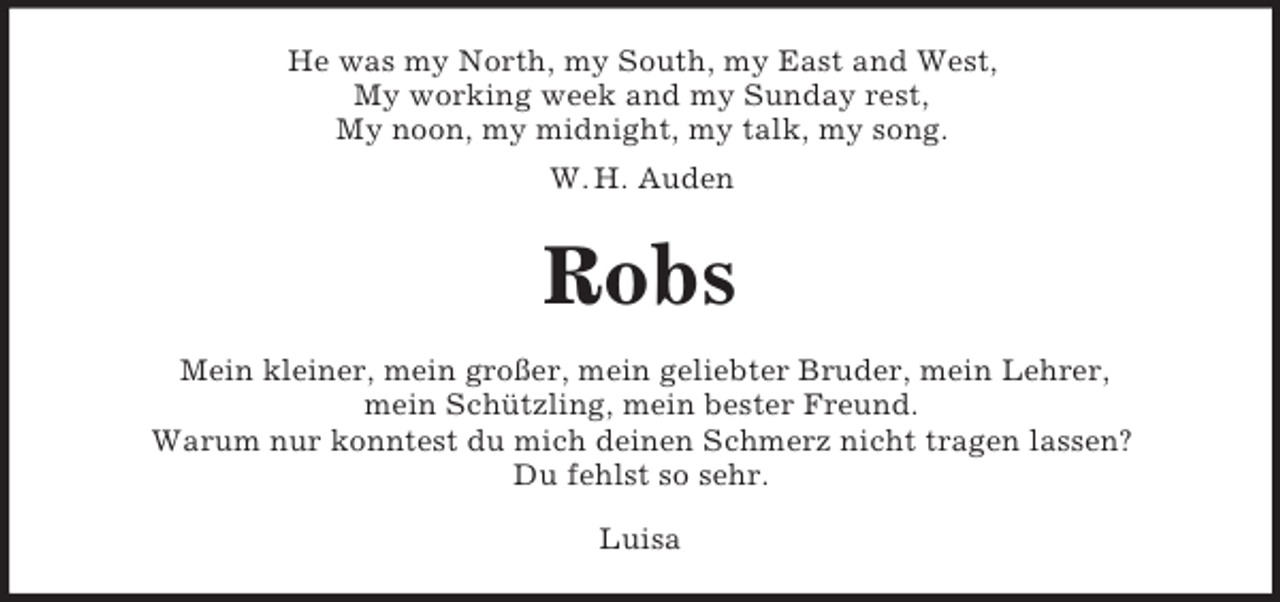 <p>He was my North, my South, my East and West,<br />My working week and my Sunday rest,<br />My noon, my midnight, my talk, my song.<br />W. H. Auden</p>
<p>Robs<br />Mein kleiner, mein großer, mein geliebter Bruder, mein Lehrer,<br />mein Schützling, mein bester Freund.<br />Warum nur konntest du mich deinen Schmerz nicht tragen lassen?<br />Du fehlst so sehr.<br />Luisa</p>
