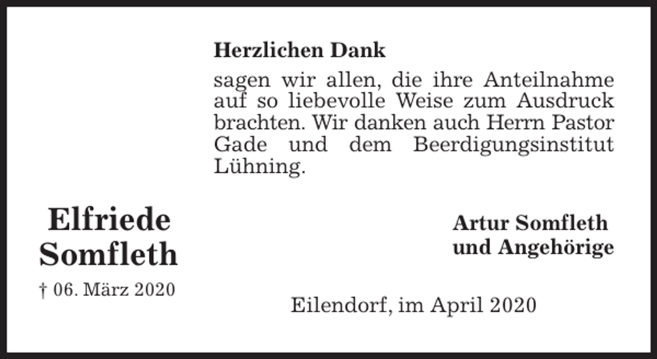 <p>Herzlichen Dank<br />sagen wir allen, die ihre Anteilnahme auf so liebevolle Weise zum Ausdruck brachten. Wir danken auch Herrn Pastor Gade und dem Beerdigungsinstitut Lühning.<br />Artur Somfleth<br />und Angehörige<br />Eilendorf, im April 2020</p>
<p>Elfriede Somfleth<br />† 06. März 2020</p>