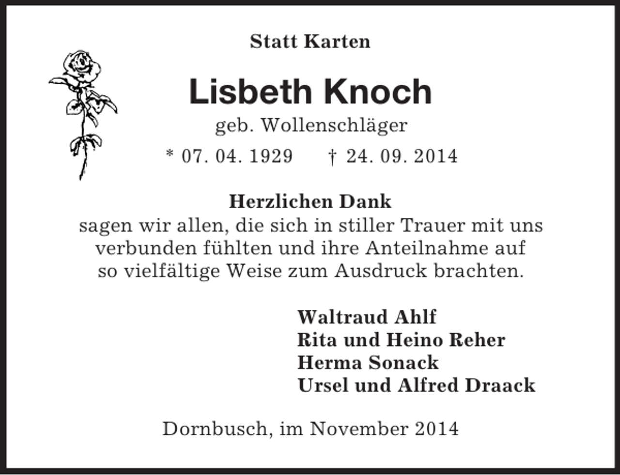 <p>Statt Karten<br />Lisbeth Knoch<br />geb. Wollenschläger<br />* 07. 04. 1929 † 24. 09. 2014<br />Herzlichen Dank<br />sagen wir allen, die sich in stiller Trauer mit uns<br />verbunden fühlten und ihre Anteilnahme auf<br />so vielfältige Weise zum Ausdruck brachten.<br />Waltraud Ahlf<br />Rita und Heino Reher<br />Herma Sonack<br />Ursel und Alfred Draack<br />Dornbusch, im November 2014</p>