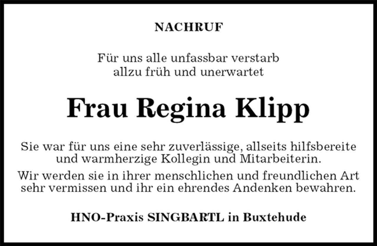 <p>NACHRUF<br />Für uns alle unfassbar verstarb<br />allzu früh und unerwartet<br />Frau Regina Klipp<br />Sie war für uns eine sehr zuverlässige, allseits hilfsbereite und warmherzige Kollegin und Mitarbeiterin.<br />Wir werden sie in ihrer menschlichen und freundlichen Art sehr vermissen und ihr ein ehrendes Andenken bewahren.<br />HNO-Praxis SINGBARTL in Buxtehude</p>
