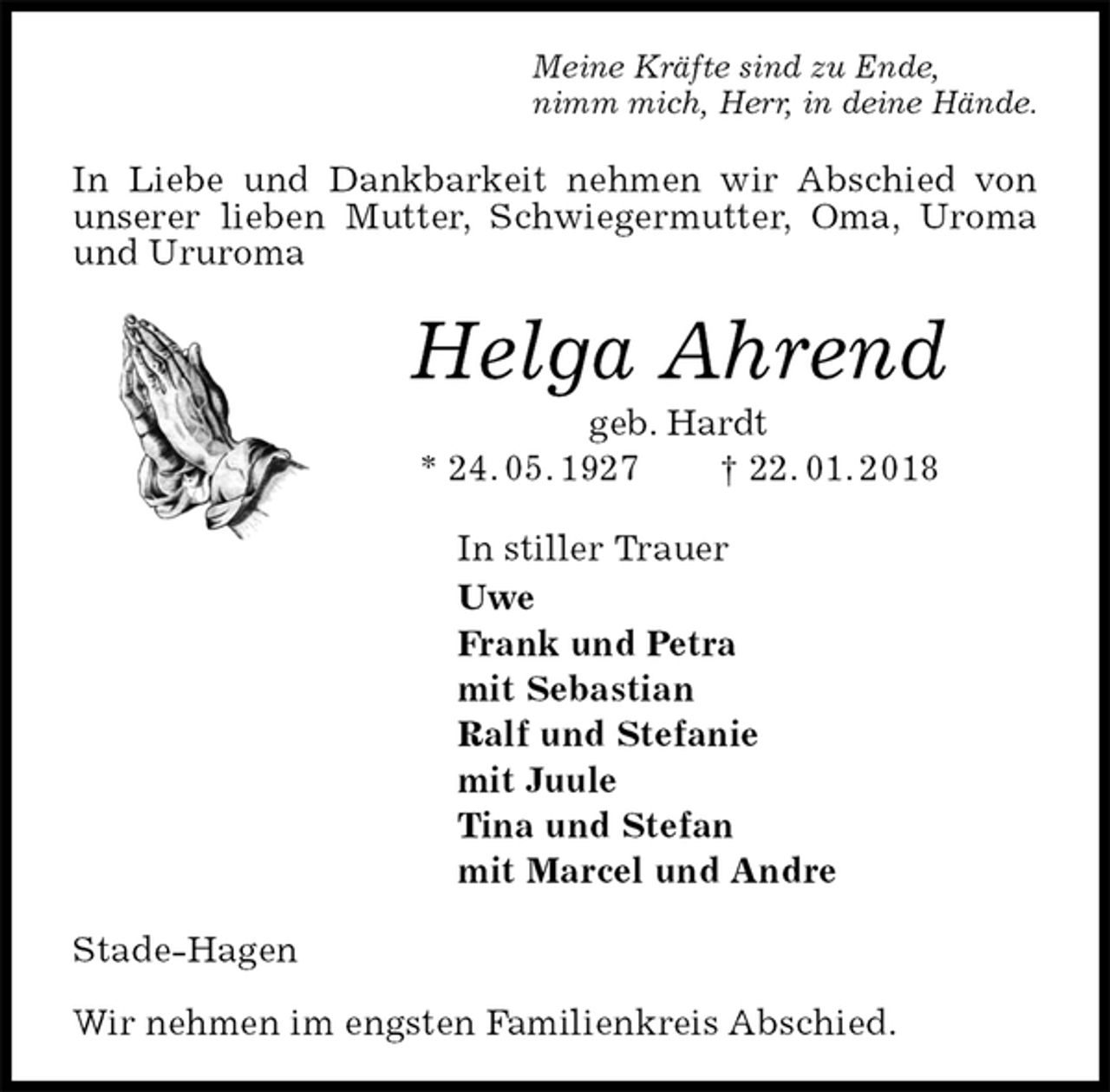<p>Meine Kräfte sind zu Ende,<br />nimm mich, Herr, in deine Hände.<br />In Liebe und Dankbarkeit nehmen wir Abschied von unserer lieben Mutter, Schwiegermutter, Oma, Uroma und Ururoma<br />Helga Ahrend<br />geb. Hardt<br />* 24. 05. 1927 † 22. 01. 2018<br />In stiller Trauer<br />Uwe<br />Frank und Petra<br />mit Sebastian<br />Ralf und Stefanie<br />mit Juule<br />Tina und Stefan<br />mit Marcel und Andre<br />Stade-Hagen</p>
<p>Wir nehmen im engsten Familienkreis Abschied.</p>