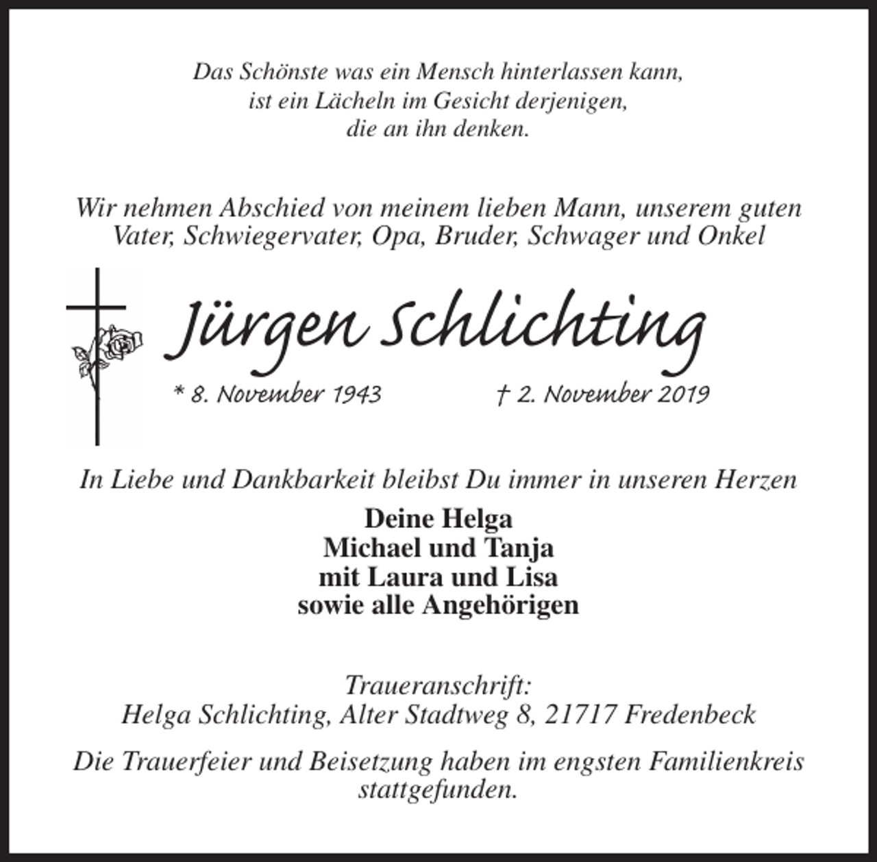 <p>Das Schönste was ein Mensch hinterlassen kann,<br />ist ein Lächeln im Gesicht derjenigen,<br />die an ihn denken.<br />Wir nehmen Abschied von meinem lieben Mann, unserem guten Vater, Schwiegervater, Opa, Bruder, Schwager und Onkel<br />Jürgen Schlichting<br />* 8. November 1943 † 2. November 2019<br />In Liebe und Dankbarkeit bleibst Du immer in unseren Herzen<br />Deine Helga<br />Michael und Tanja<br />mit Laura und Lisa<br />sowie alle Angehörigen<br />Traueranschrift:<br />Helga Schlichting, Alter Stadtweg 8, 21717 Fredenbeck<br />Die Trauerfeier und Beisetzung haben im engsten Familienkreis stattgefunden.</p>