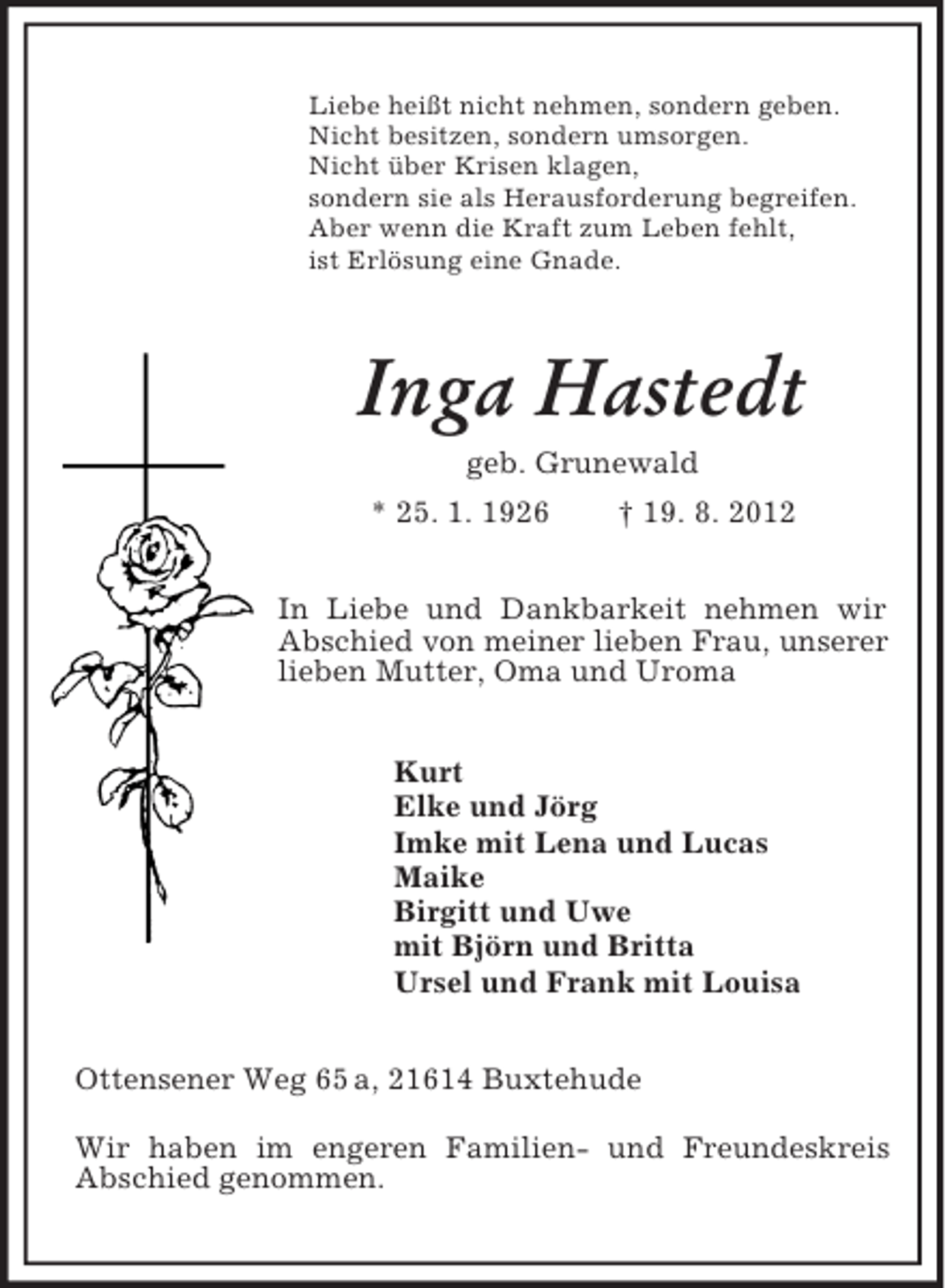 <p>Liebe heißt nicht nehmen, sondern geben.<br />Nicht besitzen, sondern umsorgen.<br />Nicht über Krisen klagen,<br />sondern sie als Herausforderung begreifen.<br />Aber wenn die Kraft zum Leben fehlt,<br />ist Erlösung eine Gnade.<br />Inga Hastedt<br />geb. Grunewald<br />* 25. 1. 1926 † 19. 8. 2012<br />In Liebe und Dankbarkeit nehmen wir Abschied von meiner lieben Frau, unserer lieben Mutter, Oma und Uroma<br />Kurt<br />Elke und Jörg<br />Imke mit Lena und Lucas<br />Maike<br />Birgitt und Uwe<br />mit Björn und Britta<br />Ursel und Frank mit Louisa<br />Ottensener Weg 65 a, 21614 Buxtehude</p><p>Wir haben im engeren Familien- und Freundeskreis Abschied genommen.</p>
