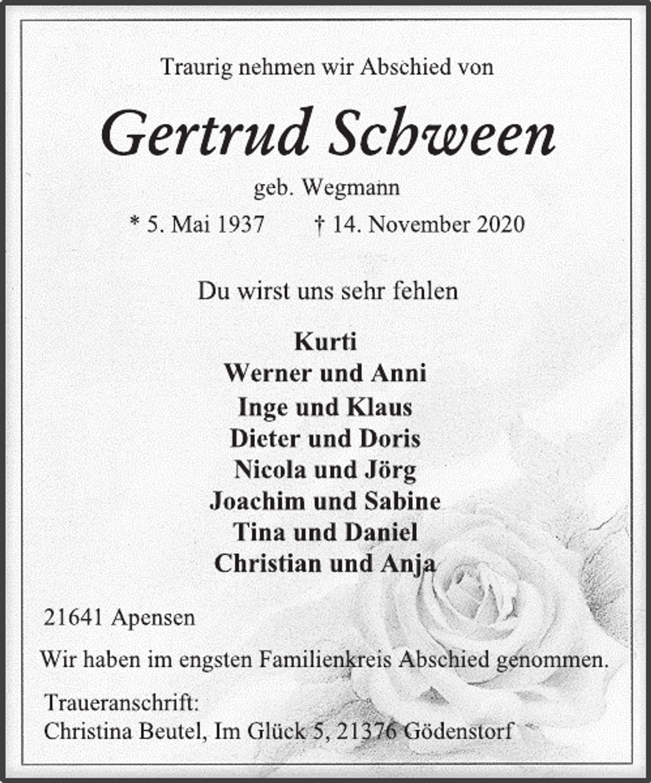 <p>Traurig nehmen wir Abschied von</p>
<p>Gertrud Schween</p>
<p>geb. Wegmann</p>
<p>* 5. Mai 1937 † 14. November 2020</p>
<p>Kurti</p>
<p>Werner und Anni</p>
<p>Inge und Klaus</p>
<p>Dieter und Doris</p>
<p>Nicola und Jörg</p>
<p>Joachim und Sabine</p>
<p>Tina und Daniel</p>
<p>Christian und Anja</p>
<p>Wir haben im engsten Familienkreis Abschied genommen.</p>
<p>Traueranschrift:</p>
<p>Christina Beutel, Im Glück 5, 21376 Gödenstorf</p>
<p>21641 Apensen</p>